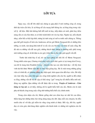 LÔØI TÖÏA


        Ngaøy nay, vaán ñeà lôùn nhaát maø chuùng ta gaëp phaûi ôû moâi tröôøng coâng sôû, trong
thôøi ñaïi toaøn caàu hoùa, laø söï buøng noå cuûa maïng löôùi thoâng tin, söï luùng tuùng trong vieäc
xöû lyù döõ lieäu. Moät khi khoâng bieát ñoåi môùi tö duy, tieáp nhaän caùi môùi, phaùt huy tieàm
naêng saün coù cuûa baûn thaân, ta seõ khoù traùnh khoûi rôi vaøo laïc haäu. Ngöôïc laïi, neáu nhanh
nhaïy, naém baét cô hoäi kòp thôøi, töông lai töôi saùng seõ môû ra tröôùc maét chuùng ta. Thoâng
qua theá giôùi truyeän coå tích cuûa Andersen, nöõ taùc giaû Mette Norgaard ñaõ coù nhöõng lieân
töôûng, so saùnh, vaän duïng khaù tinh teá vaø saéc saûo caùc baøi hoïc vaøo thöïc teá cuoäc soáng. Baø
ñaõ neâu ra nhöõng vaán ñeà nan giaûi, nhöõng thaùch thöùc chuùng ta thöôøng maéc phaûi trong
moâi tröôøng coâng sôû, töø ñoù ñöa ra caùc gôïi yù khaù thuù vò cho vieäc giaûi quyeát vaán ñeà.

         Tröôùc khi trình baøy tæ mæ, toâi xin maïn pheùp noùi ñoâi lôøi veà Mette Norgaard.
Trong nhieàu naêm qua, Chöông trình phaùt trieån caùch thöùc quaûn trò taïi trung taâm Covey,
sau ñoù laø trung taâm Franklin Covey - chuyeân ñaøo taïo caùc nhaø laõnh ñaïo - raát laáy laøm
vinh döï khi ñöôïc Mette daãn daét vaø tröïc tieáp giaûng daïy. Baø laø moät trong nhöõng giaûng
vieân coù trình ñoä, coù phöông phaùp daïy hieäu quaû, luoân quan taâm ñeán hoïc vieân. Duø tieáp
xuùc tröïc tieáp, hay giaùn tieáp qua caùc coâng trình nghieân cöùu cuûa baø, ngöôøi ta ñeàu nhaän
ra raèng, nhöõng vaán ñeà baø ñeà caäp coù khaû naêng “gôïi” trong hoï raát nhieàu ñieàu môùi meû,
ñaùng suy nghaãm. Qua nhöõng vaán ñeà ñöôïc ñaët ra trong Truyeän coå Andersen - Caûm
höùng vaø Say meâ, ta seõ thaáy, khoâng chæ laø ngöôøi hieåu bieát saâu saéc, Mette coøn laø moät
phuï nöõ thaønh coâng trong cuoäc soáng nhôø nhöõng hieåu bieát cuûa chính mình.

        Trong caûm nhaän cuûa toâi, Mette gioáng nhö con chim hoïa mi nhoû beù can ñaûm,
thaàm laëng haùt nhöõng khuùc haùt rieâng daâng taëng cho ñôøi. Qua moãi caâu chuyeän, baø ñeàu
muoán chia seû vôùi ñoäc giaû nieàm tin vöõng vaøng mình coù ñöôïc. Bôûi vaäy, ñoâi luùc, ngöôøi
ñoïc coù caûm giaùc nhö ñang ñöôïc nghieân cöùu haønh trình vaø nhöõng traûi nghieäm cuûa baø
vaäy.


                                                                                                     5
 