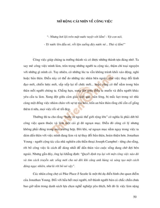 MÔÛ ROÄNG CAÙI NHÌN VEÀ COÂNG VIEÄC



                      “- Nhöng bôi loäi treân maët nöôùc tuyeät vôøi laém! - Vòt con noùi.

                   - Teù nöôùc leân ñaàu neø, roài laën xuoáng ñaùy nöôùc neø… Thuù vò laém!”



         Coâng vieäc giuùp chuùng ta tröôûng thaønh vaø coù ñöôïc nhöõng thaønh töïu ñaùng nhôù. Ta
say meâ coâng vieäc mình laøm, traân troïng nhöõng ngöôøi ta coäng taùc, thaäm chí toaïi nguyeän
vôùi nhöõng gì mình coù. Tuy nhieân, coù nhöõng luùc ta vaãn khoâng traùnh khoûi xaùo ñoäng, nghi
hoaëc baûn thaân. Ñieàu naøy coù theå do nhöõng taùc nhaân beân ngoaøi, nhö vieäc thay ñoåi laõnh
ñaïo môùi, chieán löôïc môùi, saép xeáp laïi toå chöùc môùi... hoaëc cuõng coù theå naèm trong baûn
thaân moãi ngöôøi chuùng ta. Chaúng haïn, xung ñoät giöõa ñieàu ta muoán vaø ñieàu ngöôøi khaùc
yeâu caàu ta laøm. Xung ñoät giöõa caûm giaùc kieät queä, naûn loøng, bò maéc keït trong xoù nhaø
cuøng moät ñoáng vieäc nhaøm chaùn vôùi söï töï níu keùo, traán an baûn thaân raèng chæ caàn coá gaéng
theâm tí nöõa, moïi vieäc roài seõ toát ñeïp.

         Thöôøng thì ta cho raèng “böôùc ra ngoaøi theá giôùi roäng lôùn” coù nghóa laø phaûi döùt boû
coâng vieäc quen thuoäc vaø laøm moät caùi gì ñoù ngoaïn muïc. Ñieàu ñoù cuõng coù lyù nhöng
khoâng phaûi ñuùng trong moïi tröôøng hôïp. Ñoâi khi, söï ngoaïn muïc naèm ngay trong vieäc ta
daùm daán thaân vôùi vieäc mình ñang laøm vaø töï thay ñoåi baûn thaân, hoaøn thieän hôn. Jonathan
Young - ngöôøi coäng taùc cuûa nhaø nghieân cöùu thaàn thoaïi Joseph Campbel - töøng cho raèng,
rôøi boû coâng vieäc laø caùch deã daøng nhaát ñeå daán thaân vaøo cuoäc soáng ñang chôø ñôïi beân
ngoaøi. Nhöng gaàn ñaây, oâng laïi khaúng ñònh: “Quyeát ñònh truï laïi vôùi moät coâng vieäc naøo ñoù
vaø tìm caùch truyeàn söùc soáng môùi cho noù ñoâi khi cuõng anh huøng vaø saùng taïo moät caùch
ñaùng ngaïc nhieân, nhö laø rôøi boû noù vaäy”.

         Caùc nhaân coâng chôï caù Pike Place ôû Seatle laø moät thí duï ñieån hình cho quan ñieåm
cuûa Jonathan Young. Ñoái vôùi haàu heát moïi ngöôøi, trôû thaønh ngöôøi baùn caù chaéc chaén chöa
bao giôø naèm trong danh saùch löïa choïn ngheà nghieäp yeâu thích, bôûi ñoù laø vieäc laøm naëng


                                                                                                 50
 
