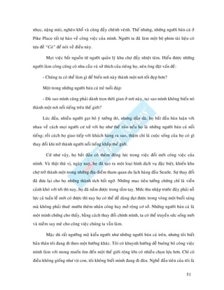 nhoïc, naëng muøi, ngheøo khoå vaø cuõng ñaày cheânh veânh. Theá nhöng, nhöõng ngöôøi baùn caù ôû
Pike Place raát töï haøo veà coâng vieäc cuûa mình. Ngöôøi ta ñaõ laøm moät boä phim taøi lieäu coù
töïa ñeà “Caù” ñeå noùi veà ñieàu naøy.

        Moïi vieäc baét nguoàn töø ngöôøi quaûn lyù khu chôï ñaày nhieät taâm. Hieåu ñöôïc nhöõng
ngöôøi laøm coâng cuõng coù nhu caàu vaø sôû thích cuûa rieâng hoï, neân oâng ñaët vaán ñeà:

      - Chuùng ta coù theå laøm gì ñeå bieán nôi naøy thaønh moät nôi toát ñeïp hôn?

      Moät trong nhöõng ngöôøi baùn caù treû tuoåi ñaùp:

      - Duø sao mình cuõng phaûi daønh troïn thôøi gian ôû nôi naøy, taïi sao mình khoâng bieán noù
thaønh moät nôi noåi tieáng treân theá giôùi?

      Luùc ñaàu, nhieàu ngöôøi gaït boû yù töôûng ñoù, nhöng daàn daø, hoï baét ñaàu baøn luaän vôùi
nhau veà caùch moïi ngöôøi cö xöû vôùi hoï nhö theá naøo neáu hoï laø nhöõng ngöôøi baùn caù noåi
tieáng; roài caùch hoï giao tieáp vôùi khaùch haøng ra sao, thaäm chí laø cuoäc soáng cuûa hoï coù gì
thay ñoåi khi trôû thaønh ngöôøi noåi tieáng khaép theá giôùi.

        Cöù nhö vaäy, hoï baét ñaàu coù theâm ñoäng löïc trong vieäc ñoåi môùi coâng vieäc cuûa
mình. Vaø thaät thuù vò, ngaøy nay, hoï ñaõ taïo ra moät loaïi hình dòch vuï ñaëc bieät, khieán khu
chôï trôû thaønh moät trong nhöõng ñòa ñieåm tham quan du lòch haøng ñaàu Seatle. Söï thay ñoåi
ñaõ ñöa laïi cho hoï nhöõng thaønh tích baát ngôø. Nhöõng muïc tieâu töôûng chöøng chæ laø vieãn
caûnh khoù vôùi tôùi thì nay, hoï ñaõ naém ñöôïc trong taàm tay. Möùc thu nhaäp tröôùc ñaây phaûi noã
löïc caû tuaàn leã môùi coù ñöôïc thì nay hoï coù theå deã daøng ñaït ñöôïc trong voøng moät buoåi saùng
maø khoâng phaûi thueâ möôùn theâm nhaân coâng hay môû roäng cô sôû. Nhöõng ngöôøi baùn caù laø
moät minh chöùng cho thaáy, baèng caùch thay ñoåi chính mình, ta coù theå truyeàn söùc soáng môùi
vaø nieàm say meâ cho coâng vieäc chuùng ta vaãn laøm.

        Maëc duø raát ngöôõng moä kieåu ngöôøi nhö nhöõng ngöôøi baùn caù treân, nhöng toâi bieát
baûn thaân toâi ñang ñi theo moät höôùng khaùc. Toâi coù khuynh höôùng deã buoâng boû coâng vieäc
mình laøm vôùi mong muoán tìm ñeán moät theá giôùi roäng lôùn coù nhieàu choïn löïa hôn. Chæ coù
ñieàu khoâng gioáng nhö vòt con, toâi khoâng bieát mình ñang ñi ñaâu. Ngheà ñaàu tieân cuûa toâi laø


                                                                                                  51
 