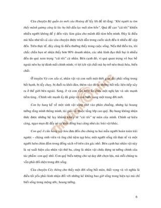 Caâu chuyeän Boä quaàn aùo môùi cuûa Hoaøng eá laáy lôøi ñeà töø raèng: “Khi ngöôøi ta tìm
thaáy maûnh göông cuõng laø luùc hoï baét ñaàu laïc maát taâm hoàn”. Quaù ñeà cao “caùi toâi” khieán
nhieàu ngöôøi khoâng ñeå yù ñeán vieäc laøm giaøu cho maûnh ñaát taâm hoàn mình. Ñaây laø ñieàu
maø haàu nhö taát caû caùc caâu chuyeän ñöôïc trích daãn trong cuoán saùch ñeàu ít nhieàu ñeà caäp
ñeán. Treân thöïc teá, ñaây cuõng laø ñieàu thöôøng thaáy trong cuoäc soáng. Neáu thöû ñieàu tra, toâi
chaéc chaén baïn seõ nhaän thaáy hôn 90% doanh nhaân, caùc nhaø laõnh ñaïo thaát baïi ít nhieàu
ñeàu do quaù xem troïng “caùi toâi” caù nhaân. Beân caïnh ñoù, vì quaù quan troïng voû boïc beà
ngoaøi neân hoï töï ñaùnh maát chính mình; vì lôïi ích vaät chaát maø hoï trôû neân thoaùi hoùa, bieán
chaát.

         ÔÛ truyeän Vòt con xaáu xí, nhaân vaät vòt con suoát moät thôøi gian daøi phaûi soáng trong
baát haïnh, bò taåy chay, bò ñuoåi ra khoûi ñaøn, theâm vaøo ñoù laø nhöõng baát traéc lieân tieáp xaûy
ra ôû theá giôùi beân ngoaøi. Song, ôû vòt con vaãn luoân aån chöùa moät nghò löïc vaø söùc maïnh
tieàm taøng… Chính söùc maïnh aáy ñaõ giuùp vòt con böôùc sang moät trang ñôøi môùi.

         Con boï hung keå veà moät sinh vaät soáng nhôø vaøo phaân chuoàng, nhöng laïi hoang
töôûng raèng mình thoâng minh, taøi gioûi vaø thuoäc taàng lôùp cao quyù. Boï hung khoâng nhaän
thöùc ñöôïc nhöõng heä luïy khuûng khieáp töø “caùi toâi” töï maõn cuûa mình. Chính söï kieâu
caêng, ngaïo maïn ñaõ ñaåy noù ra khoûi ñoàng loaïi cuõng nhö caùc loaøi vaät khaùc.

         Con quyû ôû cöûa haøng taïp hoùa ñöa ñeán cho chuùng ta hai maãu ngöôøi hoaøn toaøn traùi
ngöôïc – chaøng sinh vieân vaø oâng chuû tieäm taïp hoùa; moät ngöôøi soáng raát thöïc teá vaø moät
ngöôøi luoân chìm ñaém trong ñoáng saùch vôû treân caên gaùc nhoû. Beân caïnh hai nhaân vaät naøy
laø söï xuaát hieän cuûa nhaân vaät thöù ba, cuõng laø nhaân vaät chöùa ñöïng tö töôûng chính cuûa
taùc phaåm: con quyû nhoû. Con quyû bieåu töôïng cho söï day döùt choïn löïa, maø moãi chuùng ta
vaãn phaûi ñoái dieän trong ñôøi soáng.

         Caâu chuyeän Caây thoâng cho thaáy moät ñôøi soáng baát maõn, thaát voïng vaø voâ nghóa laø
ñieàu taát yeáu phaûi laõnh nhaän ñoái vôùi nhöõng keû khoâng bao giôø soáng trong hieän taïi maø chæ
bieát soáng trong moäng öôùc, hoang töôûng.



                                                                                                     6
 