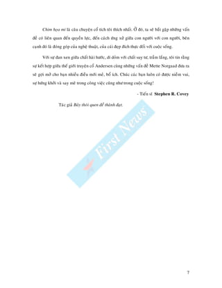 Chim hoïa mi laø caâu chuyeän coå tích toâi thích nhaát. ÔÛ ñoù, ta seõ baét gaëp nhöõng vaán
ñeà coù lieân quan ñeán quyeàn löïc, ñeán caùch öùng xöû giöõa con ngöôøi vôùi con ngöôøi, beân
caïnh ñoù laø ñoùng goùp cuûa ngheä thuaät, cuûa caùi ñeïp ñích thöïc ñoái vôùi cuoäc soáng.

      Vôùi söï ñan xen giöõa chaát haøi höôùc, dí doûm vôùi chaát suy tö, traàm laéng, toâi tin raèng
söï keát hôïp giöõa theá giôùi truyeän coå Andersen cuøng nhöõng vaán ñeà Mette Norgaad ñöa ra
seõ gôïi môû cho baïn nhieàu ñieàu môùi meû, boå ích. Chuùc caùc baïn luoân coù ñöôïc nieàm vui,
söï höùng khôûi vaø say meâ trong coâng vieäc cuõng nhö trong cuoäc soáng!

                                                                    - Tieán só Stephen R. Covey

                 Taùc giaû Baûy thoùi quen ñeå thaønh ñaït.




                                                                                                   7
 