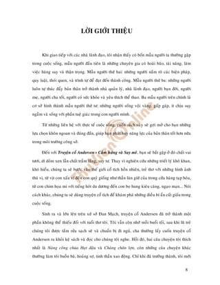 LÔØI GIÔÙI THIEÄU


      Khi giao tieáp vôùi caùc nhaø laõnh ñaïo, toâi nhaän thaáy coù boán maãu ngöôøi ta thöôøng gaëp
trong cuoäc soáng, maãu ngöôøi ñaàu tieân laø nhöõng chuyeân gia coù hoaøi baõo, taøi naêng, laøm
vieäc haêng say vaø thaän troïng. Maãu ngöôøi thöù hai: nhöõng ngöôøi naém roõ caùc bieän phaùp,
quy luaät, thoùi quen, vaø trình töï ñeå ñaït ñeán thaønh coâng. Maãu ngöôøi thöù ba: nhöõng ngöôøi
luoân töï thuùc ñaåy baûn thaân trôû thaønh nhaø quaûn lyù, nhaø laõnh ñaïo, ngöôøi baïn ñôøi, ngöôøi
meï, ngöôøi cha toát, ngöôøi coù söùc khoûe vaø yeâu thích theå thao. Ba maãu ngöôøi treân chính laø
cô sôû hình thaønh maãu ngöôøi thöù tö: nhöõng ngöôøi soáng voäi vaøng, gaáp gaùp, ít chòu suy
ngaãm vaø soáng vôùi phaàn tueä giaùc trong con ngöôøi mình.

      Töø nhöõng lieân heä vôùi thöïc teá cuoäc soáng, cuoán saùch naøy seõ gôïi môû cho baïn nhöõng
löïa choïn khoân ngoan vaø ñuùng ñaén, giuùp baïn phaùt huy naêng löïc cuûa baûn thaân toát hôn nöõa
trong moâi tröôøng coâng sôû.

      Ñeán vôùi Truyeän coå Andersen - Caûm höùng vaø Say meâ, baïn seõ baét gaëp ôû ñoù chaát vui
töôi, dí doûm xen laãn chaát traàm laéng, suy tö. Thay vì nghieân cöùu nhöõng trieát lyù khoâ khan,
khoù hieåu, chuùng ta seõ böôùc vaøo theá giôùi coå tích hoàn nhieân, treû thô vôùi nhöõng hình aûnh
thuù vò, töø vòt con xaáu xí ñeán con quyû gioáng nhö thaàn luøn giöõ cuûa trong cöûa haøng taïp hoùa,
töø con chim hoïa mi vôùi tieáng hoùt du döông ñeán con boï hung kieâu caêng, ngaïo maïn... Noùi
caùch khaùc, chuùng ta seõ duøng truyeän coå tích ñeå khaùm phaù nhöõng ñieàu bí aån caát giaáu trong
cuoäc soáng.

      Sinh ra vaø lôùn leân treân xöù sôû Ñan Maïch, truyeän coå Andersen ñaõ trôû thaønh moät
phaàn khoâng theå thieáu ñoái vôùi tuoåi thô toâi. Toâi vaãn coøn nhôù moãi buoåi toái, sau khi luõ treû
chuùng toâi ñöôïc taém röûa saïch seõ vaø chuaån bò ñi nguû, cha thöôøng laáy cuoán truyeän coå
Andersen ra khoûi keä saùch vaø ñoïc cho chuùng toâi nghe. Hoài ñoù, hai caâu chuyeän toâi thích
nhaát laø Naøng coâng chuùa Haït ñaäu vaø Chaøng chaên lôïn, coøn nhöõng caâu chuyeän khaùc
thöôøng laøm toâi buoàn baõ, hoaûng sôï, tinh thaàn xao ñoäng. Chæ khi ñaõ tröôûng thaønh, toâi môùi


                                                                                                    8
 