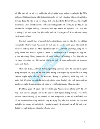 baét ñaàu hieåu roõ giaù trò vaø yù nghóa saâu saéc aån chöùa trong nhöõng caâu chuyeän aáy. Neáu
tröôùc ñoù, toâi töøng rôi nöôùc maét vì caûm thöông cho caùi cheát cuûa naøng tieân caù, thì giôø ñaây,
toâi hieåu ñöôïc theá naøo laø söï baát töû cuûa tình yeâu daâng hieán. Neáu tröôùc ñoù, toâi cöù nghó
haønh vi cuûa Claus nhoû (Claus nhoû vaø Claus lôùn) laø gian traù vaø xaáu xa, thì giôø ñaây, toâi laïi
nhaän ra anh chaøng beù nhoû naøy khoân lanh, möu meïo hôn caû teân baïo chuùa. Toâi khaùm phaù
ra nhöõng gì maø moãi ngöôøi Ñan Maïch ñeàu hieåu roõ, raèng truyeän coå tích Andersen khoâng
chæ daønh cho treû thô.

      Qua thôøi gian, toâi thaät söï say meâ nhöõng saùng taùc cuûa nhaø vaên naøy. Ñaëc bieät, khi ñi
vaøo nghieân cöùu truyeän coå Andersen, toâi môùi hieåu taïi sao treân ñôøi laïi coù nhieàu moâ-típ
nhaân vaät nhö oâng mieâu taû. Nhaân vaät chính dieän cuûa Andersen chaân thöïc, ñaùng tin vaø
gioáng nhau ôû moïi thôøi ñaïi. Ngöôïc laïi, nhaân vaät phaûn dieän luoân laø nhöõng keû aùc, heïp hoøi,
töï phuï, kieâu caêng. Thoâng qua ñoù, taùc giaû muoán nhaén göûi ñeán chuùng ta raèng haõy soáng an
vui trong töøng phuùt giaây hieän taïi vaø phaùt trieån tính caùch cuûa maãu ngöôøi maø ta mong
muoán hình thaønh.

      Thôøi nieân thieáu, Andersen thöôøng ngoài laéng nghe caùc cuï baø keå chuyeän daân gian
trong phoøng se sôïi, quay tô. Veà sau, chính nhöõng caâu chuyeän aáy ñaõ truyeàn caûm höùng
cho caùc truyeän ngaén ñaàu tay cuûa Andersen. Nhöõng taùc phaåm hay nhaát, ñeïp nhaát, coù
nhieàu tình tieát phöùc taïp nhaát laø nhöõng taùc phaåm coù söï ñan keát giöõa chaát thoâng thaùi töø
truyeän nguï ngoân daân gian vôùi söï traûi nghieäm vaø töôûng töôïng cuûa rieâng nhaø vaên.

      Do khoâng quen vôùi caùch vieát uyeân thaâm cuûa Andersen neân nhieàu ngöôøi ñaõ xeáp
oâng - moät nhaø vaên chuyeân vieát cho treû em vaøo thôøi ñaïi nöõ hoaøng Victoria - vaøo kieåu
nhaø vaên coù tính caùch kyø dò. Vaø nhö theá, voâ hình trung hoï ñaõ töï töôùc boû söï hieåu bieát saâu
saéc vaø tính hoùm hænh thoâng minh cuûa oâng. Hy voïng raèng baûn dòch môùi cuûa toâi cuøng vôùi
phaàn baøn luaän trong saùch seõ ñöa laïi cho caùc baïn moät caùi nhìn môùi meû veà theá giôùi ngheä
thuaät truyeän coå Andersen cuõng nhö veà cuoäc soáng.




                                                                                                    9
 