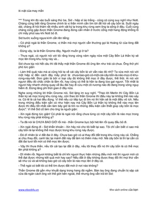 Bí mật của may mắn


*** Trong khi đó vào buổi sáng thứ ba, Sid - hiệp sĩ áo trắng - cũng có cùng suy nghĩ như Nott.
Chàng cũng biết rằng Gnome chính là vị thần mình cần tìm tới để hỏi về cây bốn lá. Suốt ngày
dài, chàng đi hỏi thăm rất nhiều sinh vật kỳ lạ trong khu rừng xem ông ta sống ở đâu. Cuối cùng
chàng cũng gặp được thần Gnome đang đứng cằn nhằn ở trước cổng một hang động khổng lồ
chỉ mấy phút sau khi Nott bỏ đi.
Sid bước xuống ngựa kính cẩn lên tiếng:
- Có phải ngài là thần Gnome, vị thần mà mọi người vẫn thường gọi là Hoàng tử của lòng đất
không ạ?
- Đúng vậy, ta là thần Gnome đây. Người muốn gì ở ta?
- Thưa ngài, có người nói với tôi rằng trong vòng năm ngày nữa một Cây Bốn Lá thần kỳ sẽ
mọc lên trong khu rừng này và...
Sid chưa kịp nói hết câu thì đã thấy mặt thần Gnome đỏ ửng lên như trái cà chua. Ông thở phì
phò tức giận:
- Làm thế quái nào mà ai cũng hỏi ta về cái cây bốn lá vớ vẩn nào đó nhỉ? Ta vừa mới nói với
một hiệp sĩ đến cách đây mấy phút là: chưa-bao-giờ-có-một-cái-cây-bốn-lá-nào-mọc-ở-khu-
rừng-này-hết. Đơn giản là bởi vì loại cây đó không thể mọc ở đây được, thế thôi. Ai nói với
ngươi điều đó chắc chắn là lầm rồi, hay cũng có thể là hắn ta đang lừa gạt ngươi. Tốt nhất là
ngươi hãy nhanh chóng quay về lâu đài hay đi cứu một cô nương nào đó đang trong vòng nguy
hiểm đi. Đừng lãng phí thời gian ở đây nữa.
Nghe xong những lời thần Gnome nói, Sid lặng im suy nghĩ. "Theo lời Merlin thì Cây Bốn Lá
thần kỳ sẽ mọc trong khu rừng này, còn theo lời thần Gnome thì điều này lại không thể nào xảy
ra. Có lẽ là cả hai đều đúng. Vì thế nếu cứ tiếp tục đi tìm nó thì hẳn sẽ là một điều vô ích. Nếu
trong những điều kiện sẵn có như hiện nay mà Cây Bốn Lá thần kỳ không thể nào mọc lên
được thì điều tốt nhất cần làm bây giờ là tìm ra những điều kiện cần thiết giúp cây bốn lá mọc
được". Vì thế Sid cố làm cho ông ta nguôi giận:
- Xin ngài đừng tức giận! Có phải là ngài nói rằng chưa từng có một cây bốn lá nào mọc trong
khu rừng này phải không ạ?
- Ta đã nói là CHƯA BAO GIỜ rồi mà - thần Gnome bực bội hét lên rồi quay đầu bỏ đi.
- Xin ngài đừng đi - Sid khẩn khoản - Xin hãy nói cho tôi biết tại sao. Tôi chỉ cần biết vì sao mà
cây bốn lá lại không thể mọc được trong khu rừng này được.
- Đó dĩ nhiên là vì đất đai ở đây. Chưa bao giờ có ai thay đổi đất trong khu rừng này cả. Chẳng
ai chịu thay đổi, canh tác lại mảnh đất này để làm nó thêm màu mỡ. Mà cây bốn lá thì lại cần có
đất đai tươi tốt mới có thể mọc lên được.
- Vậy thì thưa thần, nếu tôi cải tạo lại đất ở đây, nếu tôi thay đổi nó thì cây bốn lá có thể mọc
lên phải không ạ?
- Dĩ nhiên rồi. Ngươi không biết là chỉ khi ngươi thực hiện những điều mới mẻ thì ngươi mới có
thể đạt được những kết quả mới hay sao? Nếu đất ở đây không được thay đổi thì mọi thứ vẫn
sẽ như cũ và sẽ không bao giờ có cây bốn lá nào mọc lên ở đây cả.
- Thế ngài có biết tôi có thể tìm được đất mới ở nơi nào không?
Thần Gnome đã gần như khuất dạng trong hang đá ngầm. Bàn tay ông đang chuẩn bị sập cái
cửa đá ngăn cách ông với thế giới bên ngoài, thế nhưng ông vẫn trả lời Sid:




www.ebook4u.vn                                                            Kho sách online của bạn
 