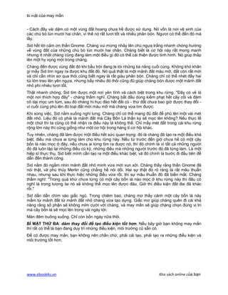 Bí mật của may mắn


- Cách đây vài dặm có một vùng đất hoang chưa hề được sử dụng. Nó vốn là nơi vệ sinh của
các chú bò lùn mười hai chân, vì thế nó rất tươi tốt và nhiều phân bón. Ngươi có thể đến đó mà
lấy.
Sid hết lời cảm ơn thần Gnome. Chàng vui mừng nhảy lên chú ngựa trắng nhanh chóng hướng
về vùng đất của những chú bò lùn mười hai chân. Chàng biết là cơ hội này rất mong manh
nhưng ít nhất chàng cũng đang làm một điều gì đó có thể cải thiện được tình hình. Nó giúp thắp
lên một hy vọng mới trong chàng.
Chàng đến được vùng đất đó khi bầu trời đang le lói những tia nắng cuối cùng. Không khó khăn
gì mấy Sid tìm ngay ra được khu đất đó. Nó quả thật là một mảnh đất màu mỡ, đất còn rất mới
và chỉ cần nhìn sơ qua thôi cũng biết ngay là rất giàu phân bón. Chàng chỉ có thể nhét đầy hai
túi lớn treo lên yên ngựa, nhưng bấy nhiêu đó thôi cũng đủ giúp chàng bón được một mảnh đất
nhỏ phì nhiêu tươi tốt.
Thật nhanh chóng, Sid tìm được một nơi yên tĩnh và cách biệt trong khu rừng. "Đây có vẻ là
một nơi thích hợp đây" - chàng thầm nghĩ. Chàng bắt đầu dùng kiếm phạt hết cây cối và đám
cỏ dại mọc um tùm, sau đó chàng hì hục đào hết đất cũ - thứ đất chưa bao giờ được thay đổi -
vì cuối cùng phủ lên đó loại đất mới màu mỡ mà chàng vừa tìm được.
Khi xong việc, Sid nằm xuống nghỉ lưng. Chàng chỉ có thể mang đủ đất để phủ lên một vài mét
đất nhỏ. Liệu đó có phải là mảnh đất mà Cây Bốn Lá thần kỳ sẽ mọc lên không? Nếu thực tế
một chút thì ta cũng có thể nhận ra điều này là không thể. Chỉ mấy mét đất trong cái khu rừng
rộng lớn này thì cũng giống như một cơ hội trong hàng tỉ cơ hội khác.
Tuy nhiên, chàng đã làm được một điều hết sức quan trọng: đó là chàng đã tạo ra một điều khá
biệt, điều mà chưa ai từng làm cho khu rừng này. Nếu từ trước đến giờ chưa hề có một cây
bốn lá nào mọc ở đây, nếu chưa ai từng tìm ra được nó, thì đó chính là vì tất cả những người
đó đã luôn lặp lại những điều cũ kỹ, những điều mà những người trước đó đã từng làm. Là một
hiệp sĩ thực thụ, Sid biết mình cần tạo ra một điều khác biệt, và đó chính là bước đi đầu tiên để
dẫn đến thành công.
Sid nằm đó ngắm nhìn mảnh đất nhỏ mình vừa mới vun xới. Chàng thấy rằng thần Gnome đã
nói thật, và phù thủy Merlin cũng chẳng hề nói dối. Hai sự thật đó rõ ràng là rất mâu thuẫn
nhau, nhưng sau khi thực hiệc những điều vừa rồi, thì sự mâu thuẫn đó đã biến mất. Chàng
thầm nghĩ: "Trong quá khứ chưa từng có một cây bốn lá nào mọc ở khu rừng này thì đâu có
nghĩ là trong tương lai nó sẽ không thể mọc lên được đâu. Giờ thì điều kiện đất đai đã khác
rồi."
Sid dần dần chìm vào giấc ngủ. Trong chiêm bao, chàng mơ thấy cảnh một cây bốn là nảy
mầm từ mảnh đất từ mảnh đất nhỏ chàng vừa tạo dựng. Giấc mơ giúp chàng quên đi cái khả
năng rằng số phận sẽ không mỉm cười với chàng, và may mắn sẽ giúp chàng chọn đúng vị trí
mà cây bốn lá sẽ mọc lên trong vài ngày tới.
Màn đêm buông xuống. Chỉ còn bốn ngày nữa thôi.
BÍ MẬT THỨ BA: dám thay đổi để tạo điều kiện tốt hơn. Nếu bây giờ bạn không may mắn
thì rất có thể là bạn đang duy trì những điều kiện, môi trường cũ sẵn có.
Để có được may mắn, bạn không nên chần chừ, phải cải tạo, phải tạo ra những điều kiện và
môi trường tốt hơn.




www.ebook4u.vn                                                           Kho sách online của bạn
 