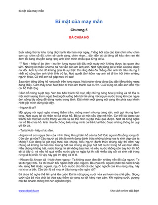 Bí mật của may mắn


                                 Bí mật của may mắn
                                        Chương 5

                                      BÀ CHÚA HỒ



Buổi sáng thứ tư khu rừng chợt lạnh lẽo hơn mọi ngày. Tiếng hót của các loài chim như chim
sơn ca, chim cổ đỏ, chim sẽ cánh vàng, chim nhạn... dần dần át cả tiếng dế kêu râm ran khi
đêm tối đang chuyển sang rạng ánh bình minh chiếu qua từng kẽ lá.
*** Nott - hiệp sĩ áo đen - leo lên lưng ngựa bắt đầu một ngày mới không được lạc quan cho
lắm. Những lời thần Gnome đã nói vẫn còn ám ảnh anh. Nott nghĩ rằng có lẽ thần Gnome đang
nói dối. Anh tự nhủ đó không phải là sự thật. Dù rằng điều đó chẳng dẫn anh tới đâu nhưng ít
nhất nó cũng làm anh bình tĩnh trở lại. Nott quyết định hôm nay anh sẽ đi tìm hỏi thêm những
người khác. Có thể anh sẽ gặp may thì sao!
Sau năm tiếng đồng hồ rong ruổi trên lưng ngựa, Nott nghe văng vẳng đâu đây tiếng thác nước
đang chảy. Cảm thấy khát, Nott bèn đi theo âm thanh của nước. Cuối cùng nó dẫn anh đến một
cái hồ thật rộng.
Cảnh hồ trông tuyệt đẹp. Ven hai bên thành hồ mọc đầy những bông hoa ly trắng và đỏ tỏa ra
một mùi hương thơm ngát. Nott ngồi xuống bên bờ hồ uống một ngụm nước trong khi con ngựa
đen uống lấy uống để dòng nước trong lành. Đột nhiên một giọng nói vang lên phía sau khiến
Nott giật mình đứng bật dậy.
- Ngươi là ai?
Một giọng nói ngọt ngào nhưng thâm trầm, mỏng manh nhưng cứng rắn, mời gọi nhưng lạnh
lùng. Nott quay lại và nhận ra Bà chúa hồ. Bà ta có một sắc đẹp mê hồn. Cơ thể bà được tạo
thành bởi một làn nước trong vắt mà ta có thể nhìn xuyên thấu qua được. Nott đã từng nghe
nói về Bà chúa hồ. Anh nhanh chóng hiểu rằng mình có thể khai thác được những thông tin quý
giá từ bà.
- Ta là Nott - hiệp sĩ áo đen.
- Ngươi và con ngựa đen của mình đang làm gì bên hồ của ta đó? Các ngươi đã uống xong rồi.
Còn cần gì nữa? Các ngươi có biết là mình đang đánh thức những bông hoa ly xinh đẹp của ta
không? Giờ đang là giờ ngủ trưa của chúng. Nếu ngươi đánh thức chúng dậy thì đêm nay
chúng sẽ không ca hát nữa. Giọng hát của chúng sẽ giúp hút bớt nước trong hồ vào ban đêm.
Nếu chúng không hát, nước trong hồ sẽ không bay hơi, và nếu nước không còn bay hơi thì hồ
sẽ bị đầy ứ, và nếu hồ quá nhiều nước gây ra ngập lụt thì rất nhiều cây cối và sinh vật trong
rừng sẽ bị chết. Vì vậy hãy giữ im lặng và đi đi.
- Khoan đã, khoan dã - Nott chen ngang - Ta không quan tâm đến những vấn đề của ngươi. Ta
sẽ đi ngay thôi. Ta chỉ muốn hỏi ngươi một việc. Ngươi, Bà chúa hồ, ngươi phân bố nước khắp
khu rừng Mê Hoặc, ngươi, người tưới nước cho tất cả các ngóc ngách của khu rừng này, hãy
nói cho ta biết: Cây bốn lá sẽ mọc ở đâu trong mấy ngày tới?
Bà chúa hồ nghe thế liền phá lên cười. Đó là một giọng cười nửa vui tươi nửa chế giễu. Giọng
cười của bà vừa chói tai vừa sâu thẳm và vang xa tới hàng vạn dặm. Khi ngừng cười, gương
mặt bà nhanh chóng trở nên nghiêm nghị.


www.ebook4u.vn                                                        Kho sách online của bạn
 