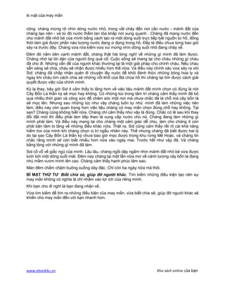 Bí mật của may mắn


công: chàng mừng rỡ nhìn dòng nước nhỏ, trong vắt chảy đến nơi cần nước - mảnh đất của
chàng tạo nên - và từ đó nước thấm lan tỏa khắp nơi xung quanh . Chàng đã mang nước đến
cho mảnh đất nhỏ bé của mình bằng cách tạo ra một dòng suối trực tiếp bắt nguồn từ hồ, đồng
thời làm giả được phần nào lượng nước đang ứ đọng trong hồ. Đầy là điều chưa từng bao giờ
xảy ra trước đây. Chàng vừa rửa kiếm vừa vui mừng nhìn dòng suối nhỏ đang chảy về.
Đêm đó nằm bên cạnh mảnh đất, chàng thật hài lòng nghĩ về những gì mình đã làm được.
Chàng nhớ lại lời dặn của người ông quá cố: Cuộc sống sẽ mang lại cho cháu những gì cháu
đã cho đi. Những vấn đề của người khác thường lại là một giải pháp cho chính cháu. Nếu cháu
sẵn sàng sẻ chia, cháu sẽ nhận được nhiều hơn thế nữa. Và điều này chính xác vừa xảy ra với
Sid: chàng đã chấp nhận quên đi chuyện lấy nuớc để khỏi đánh thức những bông hoa ly và
ngay khi cháu tìm cách chia sẻ những nỗi khổ của Bà chúa hồ thì chàng lại tìm được cách giải
quyết được việc của chính mình.
Kỳ lạ thay, bây giờ Sid ít cảm thấy lo lắng hơn về việc liệu mảnh đất mình chọn có đúng là nới
Cây Bốn Là thần kỳ sẽ mọc hay không. Có những lúc trong tâm trí chàng cảm thấy mình đã bỏ
qua nhiều thời gian và công sức để chăm sóc một nơi mà chưa chắc đã là chỗ mà cây bốn lá
sẽ mọc lên. Nhưng sau những lúc như vậy chàng luôn tự nhủ: mình đã làm những việc nên
làm, điều này còn quan trọng hơn việc liệu chàng có may mắn chọn đúng chỗ hay không. Tại
sao? Chàng cũng không biết nữa. Chàng chỉ cảm thấy như vậy là đúng. Chắc có lẽ sau khi thay
đổi đất mới thì điều phải làm tiếp theo là cung cấp nước cho nó. Chàng đang làm những gì
mình phải làm. Và điều này mang lại cho chàng một cảm giác dễ chịu, làm cho chàng ít còn
phải bận tâm lo lắng về những điều khác nữa. Thật ra, Sid cũng cảm thấy rất rõ cái khả năng
hiếm hoi của mình khi chàng chọn vị trí ngẫu nhiên này. Thế nhưng chàng đã biết được hai lý
do tại sao Cây Bốn Lá thần kỳ chưa bao giờ mọc được trong khu rừng Mê Hoặc, và chàng tin
chắc rằng mình sẽ còn biết nhiều hơn nữa vào ngày mai. Trước hết như vậy đã. Và chàng
bằng lòng với những gì mình đã làm.
Sid cố vỗ về giấc ngủ của mình. Lâu lâu, chàng ngồi dậy ngắm nhìn mảnh đất nhỏ bé vừa được
tưới bởi một dòng suối mát. Đêm nay chàng lại một lần nữa mơ về cảnh tượng cây bốn lá đang
nhú mầm vươn mình lên cao. Chàng cảm thấy hạnh phúc làm sao.
Màn đêm chầm chậm buông xuống dày đặc. Chỉ còn ba ngày nữa mà thôi.
BÍ MẬT THỨ TƯ: Biết chia sẻ, giúp đỡ người khác. Tìm kiếm những điều kiện tạo nên sự
may mắn không có nghĩa là chỉ nhằm vào lợi ích của riêng mình.
Khi bạn cho đi nghĩ là bạn đang nhận về.
Vừa tìm kiếm để tìm ra những điều kiện của may mắn, vừa biết chia sẽ, giúp đỡ người khác sẽ
khiến cho may mắn đến với bạn nhanh hơn.




www.ebook4u.vn                                                         Kho sách online của bạn
 