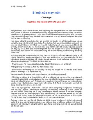 Bí mật của may mắn


                             Bí mật của may mắn
                                         Chương 6

                      SEQUOIA - NỮ HOÀNG CỦA CÁC LOÀI CÂY



Sáng hôm sau, Nott - hiệp sĩ áo đen, thức dậy trong tâm trạng khá chán nản. Nếu như theo lời
thần Gnome và Bà chúa hồ thì rõ ràng anh đang lãng phí thời gian của mình ở đây. Giờ anh có
nên tiếp tục ở lại nữa hay không? Ý nghĩ bỏ cuộc bắt đầu nhen nhúm trong đầu Nott. Tuy nhiên
cuộc hành trình đến khu rừng Mê Hoặc hãy còn khá dài, và vì giờ Nott đã ở đây nên anh quyết
định sẽ bám trụ đến cùng.
Nott chẳng biết phải làm gì nữa. Bây giờ anh biết nói chuyện với ai? Nott cưỡi ngựa vẩn vơ
trong khu rừng mà chẳng biết phải đi đâu. Trên đường, Nott gặp không biết bao nhiêu sinh vật
kỳ lạ mà chỉ có thể được tìm thấy ở khu rừng Mê Hoặc nhưng anh cũng chẳng buồn để mắt tới.
Giờ đây, anh chỉ chăm chú vào mỗi một điều: căng mắt tìm kiếm bất cứ dấu hiệu nào giúp anh
tìm thấy cây bốn lá. Nott chợt nhớ ra rằng mình chưa nói chuyện với Sequoia - Nữ hoàng của
các loài cây. Bà là cư dân đầu tiên của khu rừng, thế thì chắc hẳn bà phải biết điều gì đó về cây
bốn lá chứ.
Nott chạy ngay đến trung tâm của khu rừng. Sequoia là cây mọc đầu tiên ở khu rừng này, vì thế
nên bà đứng sừng sững ngay giữa rừng. Nott nhảy xuống ngựa và đi tới phía trước bà. Anh
biết rằng ở khu rừng Mê Hoặc, tất cả các sinh vật và ngay cả rất nhiều loài vật không có sự
sống khác cũng biết nói. Vì thế Nott lên tiếng chào bà:
- Thưa Sequoia - Nữ hoàng của các loài cây. Bà có thể nói chuyện với ta không?
Không có tiếng trả lời nào cả. Nott thử thêm một lần nữa:
- Hỡi Sequoia - Nữ hoàng của các loài cây - ta đang nói chuyện với bà. Hãy trả lời ta. Bà có
biết ta là ai không? Ta là hiệp sĩ Nott đây.
Sequoia bắt đầu lắc lư thân hình vĩ đại của mình, cất lên tiếng nói nặng nề:
- Tất nhiên ta biết mi là ai. Ngươi không biết là ta biết mọi loài cây trong khu rừng này sao?
Ngươi không biết là tất cả các cây trong khu rừng này đều liên lạc thường xuyên với nhau qua
các lá cây của chúng hay sao? Thông tin được truyền đi nhanh chóng qua các nhánh cây đan
xen lẫn nhau. Hãy hỏi ta điều ngươi muốn biết rồi hãy đi đi. Ta đã hơn hai ngàn năm tuổi rồi.
Đừng dài dòng nhiều chuyện làm ta mệt.
- Ta sẽ nói ngắn gọn thôi - Nott trả lời - Ta được biết là trong vòng ba ngày nữa tính từ ngày
hôm nay, một Cây Bốn Lá thần kỳ sẽ mọc trong khu rừng này. Thế nhưng cả thần Gnome lẫn
Bà chúa hồ đều khẳng định với ta rằng chưa từng có một cái cây bốn lá nào mọc trong khu
rừng Mê Hoặc cả. Bà đã sống ngay từ ngày đầu tiên trong khu rừng này. Bà biết mọi thư diễn
ra ở đây vì bà thường xuyên vẫn nói chuyện với tất cả các loài cây. Câu hỏi của ta rất đơn giản:
Có thật là chưa từng có một cây bốn lá nào mọc ở khu rừng này không?
Seqouia im lặng suy nghĩ. Bà bắt đầu lần giở lại ký ức xưa cũ của mình, từ hai ngàn năm về
trước, đi từ từng năm từng năm một được lưu trữ trong từng sớ gỗ trong cái thân hình khổng lồ
của mình. Và việc này thì cần phải có thời gian. Từng phút từng phút một trôi qua và Nott đã
bắt đầu sốt ruột :


www.ebook4u.vn                                                           Kho sách online của bạn
 