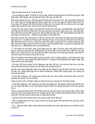 Bí mật của may mắn


- Nào, bà hãy trả lời ta đi. Ta đang rất vội.
- Ta còn đang suy nghĩ. Ta đang cố nhớ lại đây. Ngươi cũng giống như hầu hết mọi người, thật
thiếu kiên nhẫn! Ngươi cần học tập tính kiên nhẫn của các loài cây.
Năm phút nữa lại trôi qua. Nott bây giờ đã không còn chịu được nữa. Anh quay đầu lại định bỏ
đi vì nghĩ rằng nữ hoàng Sequoia không muốn trả lời. Nhưng ngay khi Nott chuẩn bị leo lên
lưng ngựa thì Sequoia bắt đầu lên tiếng. Giống như một người thủ thư, phải lục tìm hai ngàn
quyển sách trong thư viện, bà chỉ trả lời một khi đã tìm xong.
- Đúng như vậy, chưa từng có một cây bốn lá nào mọc trong khu rừng Mê Hoặc, đặc biệt lại là
một Cây bốn Lá thần kỳ. Điều này chưa bao giờ xảy ra trong hai ngàn năm qua. Chưa bao giờ.
Nott cảm thấy một nỗi thất vọng to lớn đang chiếm lấy lòng anh. Rõ ràng là Merlin đã nhầm rồi.
Hay thậm chí còn tệ hơn... biết đâu ông ta đang cố tình gạt mình.
Nott thật sự chán nản. Đây đã là cư dân thứ ba trong khu rừng này nói rằng may mắn không ở
bên cạnh anh - mà toàn là những người rất đáng tin cậy. Anh quá bị ám ảnh bởi thực tế đó quá
đến nỗi không thể nào nhìn sự việc một cách toàn diện và sáng suốt hơn. Nghe đi nghe lại một
điều khiến anh ngày càng tin chắc là nó đúng. Anh không thể nhận ra rằng mình cần phải làm
một cái gì đó, vì thế Nott trở nên vô cùng khốn khổ.
*** Trái ngược lại với Nott, trong cùng sáng hôm đó, hiệp sĩ Sid tỉnh dậy trong sảng khoái và
đầy hy vọng hơn bao giờ hết. Chàng nghĩ về những điều mình đã đạt được: đất mới với thật
nhiều nước. Nếu đó là nơi mà Cây Bốn Lá thần kỳ sẽ mọc lên thì bây giờ chàng muốn biết nó
cần bao nhiêu ánh sáng và bóng râm thì đủ.
Sid là một hiệp sĩ chứ không phải là một người làm vườn chuyên nghiệp, vì thế chàng cần phải
hỏi xin ý kiến của một người hiểu biết về cây cối. Chàng tự hỏi không biết nên gặp ai đây. Đột
nhiên một ý nghĩ chợt lóe lên:
- Dĩ nhiên rồi! Còn ai khác hơn là Sequoia nữa đây. Bà ta là chủ của các loài cây và là cây
thông thái nhất trong khu rừng này. Bà chắc chắn sẽ giúp được ta.
Sid lên ngựa chạy thẳng đến giữa rừng. Một cái cấy khổng lồ, già cỗi chiếm lấy tầm mát chàng
khi đến nơi. Chàng biết ngay đó là chính là Sequoia. Chàng liền xuống ngựa, quỳ xuống và
kính cẩn lên tiếng:
- Thưa thần Sequoia - Nữ hoàng của các loài cây kính mến. Người có thể nào dành chút thời
gian để nói chuyện với con không?
Cũng như lần trước với Nott, chẳng có tiếng trả lời nào vang lên cả. Sid khẩn khoản:
- Thưa thần Sequoia - Nữ hoàng của các loài cây đáng kính. Nếu Người không quá mệt thì con
xin hỏi Người đôi điều ạ. Còn nếu Người không muốn nói chuyện bây giờ thì con sẽ quay lại
sau ạ.
Thật ra, Sequoia không định trả lời thêm một câu hỏi xấc xược của một gã hiệp sĩ kiêu căng
nào khác nữa, thế nhưng qua lời nói và điệu bộ của Sid, bà thấy chàng không phải là một hiệp
sĩ loại đó. Khi Sid chuẩn bị đứng dậy đi, Sequoia lên tiếng:
- Quả tình ta rất mệt. Nhưng hãy nói đi, ngươi muốn hỏi ta điều gì?
- Cảm ơn Người đã trả lời con. Câu hỏi của con rất đơn giản: Một cây bốn lá thì cần bao nhiêu
ánh sáng là đủ ạ?
- Ừm... Sequoia trầm ngâm. Nhưng lần này bà không cần nghĩ ngợi gì lâu cả vì bà biết câu trả
lời quá rõ.



www.ebook4u.vn                                                          Kho sách online của bạn
 