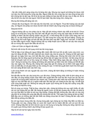 Bí mật của may mắn


- Nó cần nhiều ánh sáng cũng như là bóng râm vậy. Nhưng mọi người sẽ không tìm được một
nơi nào như thế trong khu rừng này đâu. Ngươi thấy đó, khu rừng này nơi nào cũng bị bao phủ
bởi những tán lá rậm rạp. Đó là lý do tại sao chẳng có loại cây bốn lá nào mọc ở đây cả. Đó là
câu trả lời cho câu hỏi của ngươi. Giờ thì tạm biệt. hãy bảo trọng nhé, chàng trai.
Nhưng Sid không dễ dàng nản chí.
- Khoan đã, thưa Người. Chỉ một câu hỏi nữa thôi, con xin Người. Thưa Nữ hoàng của các loài
cây, xin Người cho phép con được tỉa bớt một số nhánh cây trong rừng này có được không ạ?
Sequoia trả lời:
- Ngươi không cần sự cho phép của ta. Hãy cắt bớt những nhánh cây chết và lá khô đi. Chưa
từng có ai trong khu rừng này chịu làm việc để giữ cho khu rừng này sạch đẹp và khỏe mạnh.
Chẳng ai thèm cắt bớt những nhánh cây già cỗi, vì thế không thể có một tí ánh sáng nào nơi
đây cả, và cây không thể tươi tốt được. Cư dân trong khu rừng này rất lười biếng. Chúng chỉ
thích rong chơi suốt ngày và luôn để việc cần làm hôm nay đến "ngày mai" mới làm. Vì thế hãy
cứ làm điều ngươi muốn. Ngươi không cần sự chấp thuận của ta. Bất cứ cái cây nào cũng sẽ
rất vui mừng nếu ngươi làm điều đó cho nó.
- Cảm ơn! Cảm ơn Người rất nhiều!
Sid kính cẩn lùi lại rồi mới quay mình leo lên lưng ngựa.
Thế là hiệp sĩ áo trắng phi ngựa thẳng đến mảnh đất nhỏ tươi tốt và sẵn nước của mình. Lúc
này trời đang tối dần. Chỉ cần chặt bớt các nhánh cây nữa là xong rồi. Chàng có thể nghỉ ngơi
bây giờ và ngày hôm sau mới bắt đầu làm cũng chẳng sao. Nhưng Sid chợt nhớ tới lời của
Sequoia. Bà nói rằng người ta thường hay để lại việc tới ngày mai mới làm. Và Sid cũng nhớ lại
một lời khuyên luôn tỏ ra hữu dụng với chàng: "Hãy hành động ngay bây giờ, đừng trì hoãn
nữa". Đúng là dường như chàng sẽ không cần phải làm gì thêm nữa nên chàng có thể để việc
này vào ngày mai. Nhưng nếu chàng làm ngay bây giờ thì chàng sẽ có thêm một ngày trống
nữa và biết đâu nó sẽ giúp thêm gì cho chàng thì sao. Vì thế Sid quyết định tranh thủ thời gian
trời còn sáng để làm luôn vào hôm nay.
Luôn trung thành với các nguyên tắc của mình, chàng đã hành động và không trì hoãn những
việc cần làm.
Sid bắt đầu leo lên các cây trong khu vực đã chọn. Chàng không chắc chắn là ánh sáng sẽ rọi
vào đâu và cũng không muốn mạo hiểm nên quyết định lần lượt leo lên mười hai cái cây lớn
quanh đó và dùng kiếm chặt bớt các nhánh cây. Chàng làm việc miệt mài suốt đêm không ngơi
nghỉ cứ như thể điều đó có ý nghĩa nhất trên đời bây giờ với chàng là tỉa cây vậy. Và kết quả
cuối cùng thật tuyệt vời. Những tia sáng đã xuyên qua những tán lá dày tỏa xuống vùng đất,
làm sáng cả một khu rừng.
Sid vô cùng vui mừng. Thật lạ thay, càng làm việc, chàng lại không còn suy nghĩ nhiều về việc
cái nơi mà chàng đã vun đất, đã mang lại nguồn nước và đã làm quang cây cối liệu có phải là
nơi mà Cây Bốn Lá thần kỳ sẽ mọc hay không. Chàng đã biết những yêu cầu cần có của một
cây bốn lá và chàng đã cung cấp đầy đủ những đòi hỏi đó. Thế ngày mai chàng sẽ làm gì đây?
Biết đâu còn có những việc rất cần thiết mà chàng chưa làm thì sao? Chàng đã làm việc suốt
đêm để dự phòng cho điều đó.
Dù chỉ ngủ được trong chốc lát, nhưng trong giấc ngủ chàng lại mơ thấy Cây Bốn Lá thần kỳ.
Trong giấc mơ này, chàng thấy nó vươn lên mạnh mẽ từ mảnh đất ẩm ướt và tươi tốt của
mình. Chàng thấy bốn lá hình trái tim của nó mở bung ra hứng lấy những tia nắng mặt trời rực
rỡ xuyên qua những nhánh cây khổng lồ bao quanh nó.
Vậy là chỉ còn lại hai ngày nữa mà thôi.

www.ebook4u.vn                                                          Kho sách online của bạn
 
