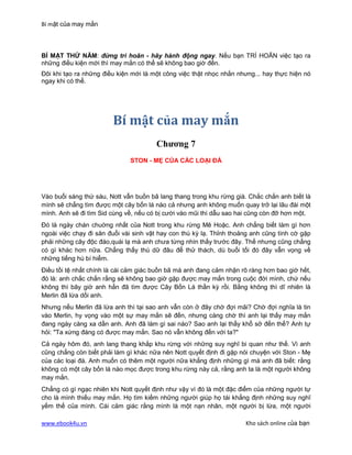 Bí mật của may mắn



BÍ MẬT THỨ NĂM: đừng trì hoãn - hãy hành động ngay. Nếu bạn TRÌ HOÃN việc tạo ra
những điều kiện mới thì may mắn có thể sẽ không bao giờ đến.
Đôi khi tạo ra những điều kiện mới là một công việc thật nhọc nhằn nhưng... hay thực hiện nó
ngay khi có thể.




                        Bí mật của may mắn
                                       Chương 7
                              STON - MẸ CỦA CÁC LOẠI ĐÁ




Vào buổi sáng thứ sáu, Nott vẫn buồn bã lang thang trong khu rừng già. Chắc chắn anh biết là
mình sẽ chẳng tìm được một cây bốn lá nào cả nhưng anh không muốn quay trở lại lâu đài một
mình. Anh sẽ đi tìm Sid cùng về, nếu có bị cười vào mũi thì dẫu sao hai cũng còn đỡ hơn một.
Đó là ngày chán chuờng nhất của Nott trong khu rừng Mê Hoặc. Anh chẳng biết làm gì hơn
ngoài việc chạy đi săn đuổi vài sinh vật hay con thú kỳ lạ. Thỉnh thoảng anh cũng tình cờ gặp
phải những cây độc đáo,quái lạ mà anh chưa từng nhìn thấy trước đây. Thế nhưng cũng chẳng
có gì khác hơn nữa. Chẳng thấy thú dữ đâu để thử thách, dù buổi tối đó đây vẫn vọng về
những tiếng hú bí hiểm.
Điều tồi tệ nhất chính là cái cảm giác buồn bã mà anh đang cảm nhận rõ ràng hơn bao giờ hết,
đó là: anh chắc chắn rằng sẽ không bao giờ gặp được may mắn trong cuộc đời mình, chứ nếu
không thì bây giờ anh hẳn đã tìm được Cây Bốn Lá thần kỳ rồi. Bằng không thì dĩ nhiên là
Merlin đã lừa dối anh.
Nhưng nếu Merlin đã lừa anh thì tại sao anh vẫn còn ở đây chờ đợi mãi? Chờ đợi nghĩa là tin
vào Merlin, hy vọng vào một sự may mắn sẽ đến, nhưng càng chờ thì anh lại thấy may mắn
đang ngày càng xa dần anh. Anh đã làm gì sai nào? Sao anh lại thấy khổ sở đến thế? Anh tự
hỏi: "Ta xứng đáng có được may mắn. Sao nó vẫn không đến với ta?"
Cả ngày hôm đó, anh lang thang khắp khu rừng với những suy nghĩ bi quan như thế. Vì anh
cũng chẳng còn biết phải làm gì khác nữa nên Nott quyết định đi gặp nói chuyện với Ston - Mẹ
của các loại đá. Anh muốn có thêm một người nữa khẳng định những gì mà anh đã biết: rằng
không có một cây bốn lá nào mọc được trong khu rừng này cả, rằng anh ta là một người không
may mắn.
Chẳng có gì ngạc nhiên khi Nott quyết định như vậy vì đó là một đặc điểm của những người tự
cho là mình thiếu may mắn. Họ tìm kiếm những người giúp họ tái khẳng định những suy nghĩ
yếm thế của mình. Cái cảm giác rằng mình là một nạn nhân, một người bị lừa, một người

www.ebook4u.vn                                                        Kho sách online của bạn
 