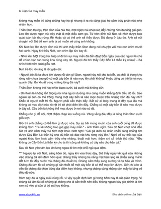 Bí mật của may mắn


không may mắn thì cũng chẳng hay ho gì nhưng ít ra nó cũng giúp họ cảm thấy phần nào nhẹ
nhõm hơn.
Thần Ston trú ngụ trên đỉnh của Núi Mẹ, một ngọn núi cheo leo đầy những hòn đá tảng gai góc.
Leo lên được ngọn núi này thật là một điều cam go. Từ trên đỉnh núi Nott sẽ nhìn được bao
quát toàn bộ khu rừng Mê Hoặc và có thể anh sẽ thấy được Sid đang ở đâu đó. Anh sẽ nói
chuyện với Sid để xem anh ta có muốn về cùng anh không.
Khi Nott leo lên được đỉnh núi thì anh thấy thần Ston đang nói chuyện với một con chim mười
hai cánh. Ngay khi thấy Nott, con chim lập tức bay đi.
- Nhìn kìa! Một trong hai hiệp sĩ đi tìm sự may mắn đã đến đây! Bốn ngày qua các ngươi là chủ
đề chính bàn tán trong khu rừng này đó. Ngươi đã tìm thấy Cây Bốn Lá thần kỳ chưa? - Bà
nhìn Nott mỉm cười giễu cợt.
Nott trả lời, rõ ràng là rất giận dữ:
- Ngươi biết là ta chưa tìm được rồi còn gì! Ston, ngươi hãy nói cho ta biết, có phải là trong khu
rừng này chưa bao giờ có một cây bốn lá nào mọc lên phải không? Hoặc cũng có thể là nó mọc
quanh đây, lẩn khuất trong những tảng đá này?
Thần Ston không thể nào nhìn được cười, bà cười mãi không dứt:
- Dĩ nhiên là không rồi! Giọng nói nhà ngươi dường như cũng muốn khẳng định điều đó rồi. Sao
ngươi lại còn có thể trông mong một cây bốn lá nào mọc được trên những hòn đá này nhỉ?
Chắc là ngươi mất trí rồi. Ngươi phải cẩn thận đấy. Bất cứ ai lang thang ở đây quá lâu mà
không có mục đích nào rõ rệt thì sẽ phát điên lên đấy. Chẳng có một cây bốn lá nào mọc được
ở đây cả. Cây bốn lá không thể mọc được ở nơi nào có đá.
Chẳng còn gì để nói, Nott chậm chạp leo xuống núi. Văng vẳng đâu đây là tiếng thần Ston cười
giễu cợt.
Giờ thì anh chẳng có thể làm gì được nữa. Sự sợ hãi mong muốn của anh cuối cùng đã được
khẳng định: "Ta sẽ không bao giờ gặp may mắn." - anh thầm nghĩ. Sau đó Nott chợt nhớ đến
Sid và anh cảm thấy vui hơn một chút. Nott nghĩ: "Cái gã điên đó chắn chắn cũng chẳng tìm
được Cây Bốn Lá thần kỳ cho dù hắn có đào nát khu rừng này lên." Nghĩ về sự thất bại của
người khác làm Nott cảm thấy nhẹ nhàng, thoải mái hơn, thậm chí cả thích thú nữa. "Nếu
không có Cây Bốn Lá thần kỳ cho ta thì cũng sẽ không có cây nào cho hắn cả."
Sau đó Nott yên tâm leo lên lưng ngựa đi tìm một chỗ ngủ qua đêm.
*** Ngược lại với Nott, sáng hôm đó, ngay khi vừa thức dậy, Sid thấy ngay kết quả của những
việc chàng đã làm đêm hôm qua: chàng thấy những tia nắng mặt trời rạng rỡ chiếu sáng mảnh
đất tươi tốt đầy nước mà chàng đã chuẩn bị. Chàng cảm thấy sung sướng và tự hào về mình.
Chàng đã làm tất cả những gì cần thiết để một cây bốn lá có thể mọc lên được. Giờ chỉ còn là
vấn đề chàng đã chon đúng địa điểm hay không, nhưng chàng cũng không còn mấy lo lắng về
điều đó nữa.
Hôm nay đã là ngày cuối cùng rồi, vì vậy quyết định làm gì trong hôm nay là rất quan trọng. Vì
chàng đã làm tất cả những gì chàng cho là cần thiết nên điều không ngoan bây giờ chính là tìm
xem có việc gì còn bị bỏ sót hay không.


www.ebook4u.vn                                                            Kho sách online của bạn
 