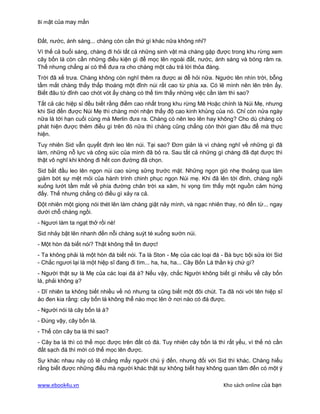 Bí mật của may mắn


Đất, nước, ánh sáng... chàng còn cần thứ gì khác nữa không nhỉ?
Vì thế cả buổi sáng, chàng đi hỏi tất cả những sinh vật mà chàng gặp được trong khu rừng xem
cây bốn lá còn cần những điều kiện gì để mọc lên ngoài đất, nước, ánh sáng và bóng râm ra.
Thế nhưng chẳng ai có thể đưa ra cho chàng một câu trả lời thỏa đáng.
Trời đã xế trưa. Chàng không còn nghĩ thêm ra được ai để hỏi nữa. Ngước lên nhìn trời, bỗng
tầm mắt chàng thấy thấp thoáng một đỉnh núi rất cao từ phía xa. Có lẽ mình nên lên trên ấy.
Biết đâu từ đỉnh cao chót vót ấy chàng có thể tìm thấy những việc cần làm thì sao?
Tất cả các hiệp sỉ đều biết rằng điểm cao nhất trong khu rừng Mê Hoặc chính là Núi Mẹ, nhưng
khi Sid đến được Núi Mẹ thì chàng mới nhận thấy độ cao kinh khủng của nó. Chỉ còn nửa ngày
nữa là tới hạn cuối cùng mà Merlin đưa ra. Chàng có nên leo lên hay không? Cho dù chàng có
phát hiện được thêm điều gì trên đó nữa thì chàng cũng chẳng còn thời gian đâu để mà thực
hiện.
Tuy nhiên Sid vẫn quyết định leo lên núi. Tại sao? Đơn giản là vì chàng nghĩ về những gì đã
làm, những nỗ lực và công sức của mình đã bỏ ra. Sau tất cả những gì chàng đã đạt được thì
thật vô nghĩ khi không đi hết con đường đã chọn.
Sid bắt đầu leo lên ngọn núi cao sừng sững trước mặt. Những ngọn gió nhẹ thoảng qua làm
giảm bớt sự mệt mỏi của hành trình chinh phục ngọn Núi mẹ. Khi đã lên tới đỉnh, chàng ngồi
xuống lướt tầm mắt về phía đường chân trời xa xăm, hi vọng tìm thấy một nguồn cảm hứng
đấy. Thế nhưng chẳng có điều gì xảy ra cả.
Đột nhiên một giọng nói thét lên làm chàng giật nảy mình, và ngạc nhiên thay, nó đến từ... ngay
dưới chỗ chàng ngồi.
- Ngươi làm ta ngạt thở rồi nè!
Sid nhảy bật lên nhanh đến nỗi chàng suýt té xuống sườn núi.
- Một hòn đá biết nói? Thật không thể tin được!
- Ta không phải là một hòn đá biết nói. Ta là Ston - Mẹ của các loại đá - Bà bực bội sửa lời Sid
- Chắc ngươi lại là một hiệp sĩ đang đi tìm... ha, ha, ha... Cây Bốn Lá thần kỳ chứ gì?
- Người thật sự là Mẹ của các loại đá à? Nếu vậy, chắc Người không biết gì nhiều về cây bốn
lá, phải không ạ?
- Dĩ nhiên ta không biết nhiều về nó nhưng ta cũng biết một đôi chút. Ta đã nói với tên hiệp sĩ
áo đen kia rằng: cây bốn lá không thể nào mọc lên ở nơi nào có đá được.
- Người nói là cây bốn lá à?
- Đúng vậy, cây bốn lá.
- Thế còn cây ba lá thì sao?
- Cây ba lá thì có thể mọc được trên đất có đá. Tuy nhiên cây bốn lá thì rất yếu, vì thế nó cần
đất sạch đá thì mới có thể mọc lên được.
Sự khác nhau này có lẽ chẳng mấy người chú ý đến, nhưng đối với Sid thì khác. Chàng hiểu
rằng biết được những điều mà người khác thật sự không biết hay không quan tâm đến có một ý

www.ebook4u.vn                                                          Kho sách online của bạn
 
