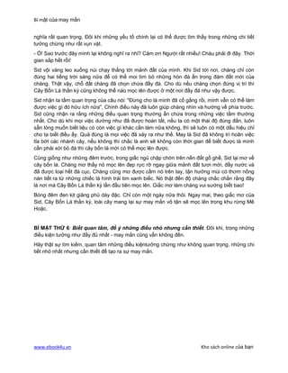 Bí mật của may mắn


nghĩa rất quan trọng. Đôi khi những yếu tố chính lại có thể được tìm thấy trong những chi tiết
tưởng chừng như rất vụn vặt.
- Ồ! Sao trước đây mình lại không nghĩ ra nhỉ? Cảm ơn Người rất nhiều! Cháu phải đi đây. Thời
gian sắp hết rồi!
Sid vội vàng leo xuống núi chạy thẳng tới mảnh đất của mình. Khi Sid tới nơi, chàng chỉ còn
đúng hai tiếng trời sáng nữa để có thể moi tìm bỏ những hòn đá ẩn trong đám đất mới của
chàng. Thật vậy, chỗ đất chàng đã chọn chứa đầy đá. Cho dù nếu chàng chọn đúng vị trí thì
Cây Bốn Lá thần kỳ cũng không thể nào mọc lên được ở một nơi đầy đá như vậy được.
Sid nhận ta tầm quan trọng của câu nói: "Đừng cho là mình đã cố gắng rồi, mình vẫn có thể làm
được việc gì đó hữu ích nữa". Chính điều này đã luôn giúp chàng nhìn và hướng về phía trước.
Sid cũng nhận ra rằng những điều quan trọng thường ẩn chứa trong những việc tầm thường
nhất. Cho dù khi mọi việc dường như đã được hoàn tất, nếu ta có một thái độ đúng đắn, luôn
sẵn lòng muốn biết liệu có còn việc gì khác cần làm nữa không, thì sẽ luôn có một dấu hiệu chỉ
cho ta biết điều ấy. Quả đúng là mọi việc đã xảy ra như thế. May là Sid đã không trì hoãn việc
tỉa bớt các nhánh cây, nếu không thì chắc là anh sẽ không còn thời gian để biết được là mình
cần phải xới bỏ đá thì cây bốn lá mới có thể mọc lên được.
Cũng giống như những đêm trước, trong giấc ngủ chập chờn trên nền đất gồ ghề, Sid lại mơ về
cây bốn lá. Chàng mơ thấy nó mọc lên đẹp rực rỡ ngay giữa mảnh đất tươi mới, đầy nước và
đã được loại hết đá cục. Chàng cũng mơ được cầm nó trên tay, tận hưởng mùi có thơm nồng
nàn tiết ra từ những chiếc lá hình trái tim xanh biếc. Nó thật đến độ chàng chắc chắn rằng đây
là nơi mà Cây Bốn Lá thần kỳ lần đầu tiên mọc lên. Giấc mơ làm chàng vui sướng biết bao!
Bóng đêm đen kịt giăng phủ dày đặc. Chỉ còn một ngày nữa thôi. Ngay mai, theo giấc mơ của
Sid, Cây Bốn Lá thần kỳ, loài cây mang lại sự may mắn vô tận sẽ mọc lên trong khu rừng Mê
Hoặc.


BÍ MẬT THỨ 6: Biết quan tâm, để ý những điều nhỏ nhưng cần thiết. Đôi khi, trong những
điều kiện tưởng như đầy đủ nhất - may mắn cũng vẫn không đến.
Hãy thật sự tìm kiếm, quan tâm những điều kiệntưởng chừng như không quan trọng, những chi
tiết nhỏ nhất nhưng cần thiết để tạo ra sự may mắn.




www.ebook4u.vn                                                         Kho sách online của bạn
 