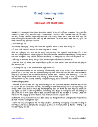 Bí mật của may mắn


                            Bí mật của may mắn
                                        Chương 8

                             HAI CHÀNG HIỆP SĨ GẶP NHAU



Sau khi nói chuyện với thần Ston, Nott chán nản bỏ đi tìm một chỗ ngủ qua đêm. Đang dò dẫm
trong bóng đêm, bỗng anh cảm thấy con ngựa đen của mình dẫm chân lên một chỗ đất mềm,
ẩm ướt, và trên cao các nhánh cây đã được chặt quang đãng. Xa xa một chút, Nott thấy Sid
đang nằm nghỉ với thanh kiếm trên tay, kế bên là con bạch mã được buộc vào một gốc cây
đang canh chừng giấc ngủ cho Sid.
- Sid! - Nott gọi lớn.
Sid choàng dậy ngay. Chàng vẫn chưa tỉnh ngủ hẳn. Nhận ra Nott, anh mừng rỡ:
- Ồ, Nott. Thế nào rồi? Anh đã tìm được cây bốn lá chưa?
-Bốn với chẳng ba lá! - Nott nói với giọng chán chường - Ba ngày rồi thật là công cốc, ta tìm
mãi mà chẳng thấy đâu. Ngay ngày đầu tiên thần Gnome đã nói với ta là không có cây bốn lá
nào mọc trong khu rừng này cả, và chắc là thế thật. Ta đã ngừng tìm kiếm, mất thì giờ vô ích.
- Nếu vậy thì anh còn ở đây làm gì? Sao anh không trở về lâu đài của mình đi?
Trước khi Nott kịp trả lời, anh nhận thấy áo quần Sid rách bươm, bám đầy đất và đôi giày thì
lấm lem bùn đất.
- Chuyện gì đã xảy ra với anh thế? Nott ngạc nhiên hỏi.
- Từ ngày thần Gnome nói với tôi là cây bốn lá không mọc được ở đây, tôi đã dành hết thời
gian để tạo ra nơi này. Nhìn kìa, mảnh đất này thật tươi tốt và màu mỡ làm sao! Nhìn kìa! Đó là
dòng suối nhỏ mà tôi đã đào từ nơi Bà chúa hồ đến đây... và nhìn, nhìn thêm này... - Sid vẫn
tiếp tục hào hứng chỉ cho Nott thấy những gì anh đã làm được - Đây là toàn bộ đá thừa và
những nhánh cây mà tôi chặt bỏ trong vòng có hai ngày, bởi vì chác anh cũng biết là...
Nott lên tiếng ngắt lời:
- Anh mất trí rồi hay sao, Sid? Bộ anh điên hay sao mà lại đi làm việc như một con trâu để tạo
ra cái khu đất chỉ có vài mét này nếu anh chẳng hề biết được là cây bốn lá có mọc ở đây hay
không? Anh không thấy là khu rừng này rộng hàng triệu lần mảnh đất bé tí này hay sao? Anh
ngu ngốc hay anh có vấn đề gì khác? Anh không hiểu được là những việc anh làm chẳng có
ích gì trừ phi có một người nào đó bảo anh chính xác vị trí mà cây bốn lá sẽ mọc. Chắc anh
mất trí rồi. Tôi sẽ gặp lại anh ở thị trấn. Giờ thì tôi phải kiếm cái gì ăn đây.
Nott nhanh chóng mất hút trong màn đêm bỏ lại Sid đứng nhìn theo. Chàng bị sốc trước những
lời Nott vừa nói. Chàng thầm nghĩ:
- Merlin nói rằng chúng ta có thể tìm thấy Cây Bốn Lá thần kỳ nhưng ông không hề nói rằng để
tìm thấy nó, ta không cần phải bỏ công sức gì. Chắc là mình phải làm gì đó chứ - không có gì
trên đời này tự đến cả.




www.ebook4u.vn                                                          Kho sách online của bạn
 