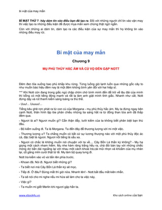 Bí mật của may mắn


BÍ MẬT THỨ 7: hãy dám tin vào điều bạn đã tạo ra. Đối với những người chỉ tin vào vận may
thì việc tạo ra những điều kiện để được mya mắn xem chừng thật ngớ ngẩn.
Còn với những ai dám tin, dám tạo ra các điều kiện của sự may mắn thì họ không tin vào
những điều may rủi.




                             Bí mật của may mắn
                                           Chương 9

                      MỤ PHÙ THỦY HẮC ÁM VÀ CÚ VỌ ĐẾN GẶP NOTT



Đêm đen tỏa xuống bao phủ khắp khu rừng. Từng luồng gió lạnh luồn qua những gốc cây to
như muốn báo hiệu đêm nay là một đêm không bình yên đối với hai hiệp sĩ.
*** Khi Nott còn đang trong giấc ngủ chập chờn chờ bình minh đến để trở về lâu đài của mình
thì bỗng có một tiếng động mạnh và rất lạ làm anh giật mình tỉnh giấc. Nhanh như cắt, Nott
đứng dậy và rút thanh kiếm sáng loáng ra thủ thế.
- Uuu!... Uuuuu!...
Tiếng kêu ghê rợn phát ra từ con cú của Morgana - mụ phù thủy hắc ám. Mụ ta đứng ngay bên
cạnh Nott, thân hình lập lòe phản chiếu những tia sáng hắt ra từ đống than lửa anh đã thắp
đêm qua.
- Ngươi là ai? Ngươi muốn gì? Cẩn thận đấy, lưỡi kiếm của ta không biết phân biệt bạn thù
đâu.
- Bỏ kiếm xuống đi. Ta là Morgana. Ta đến đây để thương lượng với mi một việc.
- Thương lượng ư? Ta chẳng muốn có bất cứ sự lương thượng nào với một phù thủy độc ác
cả, đặc biệt là ngươi. Ngươi nổi tiếng là xấu xa.
- Ngươi có chắc là không muốn nói chuyện với ta về.... Cây Bốn Lá thần kỳ không? - Mụ hạ
giọng một cách nham hiểm. Mụ nhe hàm răng trắng hếu ra, chà đôi bàn tay với những chiếc
móng dơ bẩn dài ngoằng lại với nhau một cách khoái trá,cái mũi nhọn và khoằm của mụ nhăn
lại, cố gắng mỉm cười thật tử tế. Mụ làm bộ quay lưng đi.
Nott tra kiếm vào vỏ và tiến lên phía trước.
- Khoan đã. Nói đi. Ngươi biết những gì?
- Ta biết nơi mà Cây Bốn Lá thần kỳ sẽ mọc.
- Tiếp đi. Ở đâu? Đừng mất thì giờ nữa. Nhanh lên! - Nott bắt đầu mất kiên nhẫn.
- Ta sẽ nói cho mi nghe nếu mi hứa sẽ làm cho ta việc này.
- Việc gì?
- Ta muốn mi giết Merlin khi ngươi gặp hắn ta.

www.ebook4u.vn                                                         Kho sách online của bạn
 
