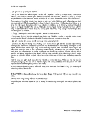 Bí mật của may mắn


- Cái gì? Sao ta lại phải giết Merlin?
- Bởi vì hắn đã lừa mi. Hắn cũng như ta đều biết Cây Bốn Lá thần kỳ sẽ mọc ở đâu. Thỏa thuận
trao đổi của chúng ta rất đơn giản: Ta nói cho mi biết chỗ mọc của Cây Bốn Lá thần kỳ, còn mi
sẽ giết Merlin cho ta. May mắn vô tận sẽ thuộc về mi còn ta sẽ triệt tiêu được đối thủ của mình.
Thực ra trong lòng Nott rất oán hận Merlin vì anh nghĩ mình đã bị gạt suốt mấy ngày qua. Anh
chỉ muốn trừng trị Merlin ngay lập tức nên anh nhanh chóng đồng ý. Điều này cũng không có gì
là lạ. Khi một người đã mất niềm tin trong việc tìm ra một điều gì đó thì rất tự nhiên anh ta sẽ cố
mua nó từ người nào bán cho anh ta. Thật vậy, những người mong muốn có may mắn luôn tin
rằng họ có thể tìm thấy nó dễ dàng mà không phải mất nhiều công sức gì. Và rõ ràng là điều
này đang diễn ra với Nott.
- Đồng ý. Giờ hãy nói cho ta biết Cây Bốn Lá thần kỳ mọc ở đâu?
- Đừng quên rằng mi đã hứa với ta rồi nhé. Ngày mai Cây Bốn Lá thần kỳ sẽ mọc trong... trong
vườn hoa của lâu đài của Merlin. Nó sẽ không bao giờ mọc trong khu rừng này.
- Cái gì? - Nott la lên, không tin nổi những gì mình vừa nghe thấy.
- Dĩ nhiên rồi. Ngươi không nhận ra hay sao? Merlin muốn gài bẫy tất cả các hiệp sĩ trong
vương quốc. Hắn muốn tất cả mọi người đến đây để hắn ta dễ bề hành động. Nhưng chỉ có hai
ngươi đến mà thôi. Merlin nghĩ rằng sẽ có nhiều người hơn nữa. Tuy nhiên hắn cũng đã đạt
được mục đích của mình là làm cho mọi người không để ý đến khu vườn của hắn ta. Không ai
nghĩ là sẽ tìm thấy cây bốn lá ở đấy. Ngày mai hắn sẽ đến đó nhổ Cây Bốn Lá thần kỳ lên và
sở hữu nó. Ngươi phải nhanh lên. Ngươi mất hai ngày mới đến được đây nhưng giờ thì ngươi
chỉ còn có một đêm để trở về thôi. Hãy nhanh nhanh lên, ngươi không còn nhiều thời gian nữa
đâu.
Nott vô cùng tức giận. Cuối cùng thì mọi việc đã ăn khớp vào nhau. Thảo nào mà mọi cư dân
trong khu rừng này đều coi anh là một tên ngốc, mất không biết bao nhiêu thì giờ để tìm kiếm
một cây bốn lá sẽ không bao giờ mọc lên ở đây.
Nott vội vàng nhảy lên ngựa và biến mất trong màn đêm đen tối của khu rừng, phi như bay về
phía cung điện của nhà vua.


BÍ MẬT THỨ 8: May mắn không thể mua bán được. Không ai có thể bán sự maymắn của
mình.
Và may mắn cũng không thể nào mua từ bất kỳ ai.
May mắn phải do chính người đó tạo ra. Đừng tin vào những ai đang cố bán hay truyền nó cho
bạn.




www.ebook4u.vn                                                             Kho sách online của bạn
 