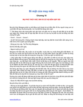 Bí mật của may mắn


                                 Bí mật của may mắn
                                        Chương 10

                    MỤ PHÙ THỦY HẮC ÁM VÀ CÚ VỌ ĐẾN GẶP SID



Mụ phù thủy Morgana phát ra một tiếng cười khoái trá và hiểm độc rồi thu người cùng con cú
vượt đêm tối bay về phương bắc, nơi mụ biết Sid đang nằm nghỉ.
*** Sid đang chìm sâu trong giấc ngủ yên bình với giấc mơ hy vọng về một điều kỳ lạ sẽ đến
vào ngày mai. Chàng mệt và ngủ say đến nỗi con cú của mụ ta phải rúc lên ba tiếng mới lám
chàng tỉnh giấc.
- Uuuu!... Uuuuu!... Uuuuu!...
- Ai đó? Sid bừng tỉnh. Chàng nhanh nhẹn bật dậy, bàn tay đặt lên chuôi kiếm sẵn sàng rút ra,
mắt mở to nhìn xuyên qua bóng đêm.
- Đừng sợ như vậy. Ta! Phù thủy Morgana.
Sid thủ thế đầy cảnh giác.
- Ngươi muốn gì ở ta?
Morgana rất hiểm độc. Mụ muốn có cả hai điều: trước tiên mụ muốn Nott giết chết Merlin, và
thứ hai mụ muốn lừa Sid đi khỏi nơi này để mụ có thể chiếm được Cây Bốn Lá thần kỳ trong
trường hợp nó sẽ mọc đâu đó trong khu rừng này. Vì thế mụ nghĩ ra một kế mới.
- Lắng nghe đây! Ta biết ngươi đang chờ điều gì. Cây Bốn Lá thần kỳ sẽ mọc vào ngày mai.
Nhưng Merlin đã lừa ngươi. Đó không phải là cây bốn lá mang lại sự may mắn vô tận, nó là cái
cây mang lại... sự bất hạnh triền miên. Chính ta đã đưa ra lời nguyền: "Bất cứ người nào nhổ
phải cây bốn lá sẽ chết trong ba ngày" Nhưng nếu trước bình minh ngày mai mà không ai nhổ
nó thì Merlin sẽ phải chết vào lúc đó. Đó là lý do vì sao hắn đã gạt ngươi và Nott để đảm bảo
rằng một trong hai ngươi sẽ chết thay cho hắn. Ngươi hãy quay về đi, Nott cũng đã đi rồi.
Sid đứng yên lặng suy nghĩ. Morgana đã rất hiểm độc. Mụ ta không cho Sid một sự lựa chọn
nào khác. Nếu chàng tìm thấy Cây Bốn Lá thần kỳ vào ngày hôm sau, chàng cũng sẽ không
biết phải làm gì với nó. Nếu nhổ nó lên thì chàng sẽ chết. Nhưng biết đâu Merlin không nói dối?
Nếu đó thật sự là cây bốn lá mang lại sự may mắn vô tận thì sao?
Dường như cách dễ dàng nhất bây giờ là theo chân Nott rời khỏi khu rừng để khỏi phải đối diện
với một tình huống khó xử. Sid suy nghĩ trong chốc lát, sau đó chàng nói:
- Được rồi. Nếu thế thì ngày mai ta sẽ lên đường.
Mụ phù thủy mỉm cười đắc ý.
- Nhưng ta sẽ đi gặp Merlin. Ta sẽ bảo ông ta tự mình nhổ Cây Bốn Lá thần kỳ lên. Lời nguyền
của ngươi nói rằng bất cứ ai nhổ nó lên sẽ phải chết trong vòng ba ngày, nhưng nếu Merlin nhổ
nó thì ông ta sẽ không chết. Như vậy, lời nguyền đã bị phá giải, bởi vì người sẽ chết nếu không
tìm thấy cây bốn lá và người nhổ nó ra nhưng không chết cùng là một người - đó là Merlin. Vì
thế Merlin sẽ thoát chết và sẽ đưa cho ta Cây Bốn Lá thần kỳ. Morgana tái mặt. Sid còn thông
minh hơn cả Morgana. Mụ ta giờ đã hết cười nổi. Nhận ra rằng Sid đã không rơi vào bẫy của


www.ebook4u.vn                                                          Kho sách online của bạn
 