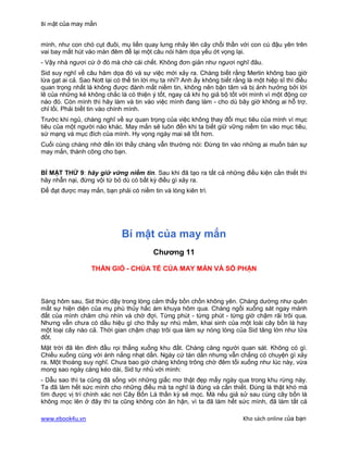 Bí mật của may mắn


mình, như con chó cụt đuôi, mụ liền quay lưng nhảy lên cây chổi thần với con cú đậu yên trên
vai bay mất hút vào màn đêm để lại một câu nói hăm dọa yếu ớt vọng lại.
- Vậy nhà ngươi cứ ở đó mà chờ cái chết. Không đơn giản như ngươi nghĩ đâu.
Sid suy nghĩ về câu hăm dọa đó và sự việc mới xảy ra. Chàng biết rằng Merlin không bao giờ
lừa gạt ai cả. Sao Nott lại có thể tin lời mụ ta nhỉ? Anh ấy không biết rằng là một hiệp sĩ thì điều
quan trọng nhất là không được đánh mất niềm tin, không nên bận tâm và bị ảnh hưởng bởi lời
lẽ của những kẻ không chắc là có thiện ý tốt, ngay cả khi họ giả bộ tốt với mình vì một động cơ
nào đó. Còn mình thì hãy làm và tin vào việc mình đang làm - cho dù bây giờ không ai hỗ trợ,
chỉ lối. Phải biết tin vào chính mình.
Trước khi ngủ, chàng nghĩ về sự quan trọng của việc không thay đổi mục tiêu của mình vì mục
tiêu của một người nào khác. May mắn sẽ luôn đến khi ta biết giữ vững niềm tin vào mục tiêu,
sứ mạng và mục đích của mình. Hy vọng ngày mai sẽ tốt hơn.
Cuối cùng chàng nhớ đến lời thầy chàng vẫn thường nói: Đừng tin vào những ai muốn bán sự
may mắn, thành công cho bạn.


BÍ MẬT THỨ 9: hãy giữ vững niềm tin. Sau khi đã tạo ra tất cả những điều kiện cần thiết thì
hãy nhẫn nại, đừng vội từ bỏ dù có bất kỳ điều gì xảy ra.
Để đạt được may mắn, bạn phải có niềm tin và lòng kiên trì.




                              Bí mật của may mắn
                                          Chương 11

                  THẦN GIÓ - CHÚA TỂ CỦA MAY MẮN VÀ SỐ PHẬN



Sáng hôm sau, Sid thức dậy trong lòng cảm thấy bồn chồn không yên. Chàng dường như quên
mất sự hiện diện của mụ phù thủy hắc ám khuya hôm qua. Chàng ngồi xuống sát ngay mảnh
đất của mình chăm chú nhìn và chờ đợi. Từng phút - từng phút - từng giờ chậm rãi trôi qua.
Nhưng vẫn chưa có dấu hiệu gì cho thấy sự nhú mầm, khai sinh của một loài cây bốn lá hay
một loại cây nào cả. Thời gian chậm chạp trôi qua làm sự nóng lòng của Sid tăng lớn như lửa
đốt.
Mặt trời đã lên đỉnh đầu rọi thẳng xuống khu đất. Chàng căng người quan sát. Không có gì.
Chiều xuống cùng với ánh nắng nhạt dần. Ngày cứ tàn dần nhưng vẫn chẳng có chuyện gì xảy
ra. Một thoáng suy nghĩ. Chưa bao giờ chàng không trông chờ đêm tối xuống như lúc này, vừa
mong sao ngày càng kéo dài, Sid tự nhủ với mình:
- Dẫu sao thì ta cũng đã sống với những giấc mơ thật đẹp mấy ngày qua trong khu rừng này.
Ta đã làm hết sức mình cho những điều mà ta nghĩ là đúng và cần thiết. Đúng là thật khó mà
tìm được vị trí chính xác nơi Cây Bốn Lá thần kỳ sẽ mọc. Mà nếu giả sử sau cùng cây bốn lá
không mọc lên ở đây thì ta cũng không còn ân hận, vì ta đã làm hết sức mình, đã làm tất cả

www.ebook4u.vn                                                             Kho sách online của bạn
 
