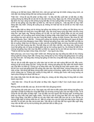 Bí mật của may mắn


những gì có thể làm được. Bất thình lình, một cơn gió lạnh ập tới khiến chàng rùng mình, và
một việc mà chàng không thể nào tưởng tượng đã xảy ra.
Thần Gió - Chúa tể của Số phận và May mắn - từ đâu bắt đầu xuất hiện và bắt đâu vũ điệu
cuồng phong lay động tất cả các tán lá cây rậm trong rừng. Ngay sau đó, những hạt giống nhỏ
lấp lánh như bọc vàng từ trên không trung bắt đầu rơi tỏa xuống khắp nơi theo cơn gió. Chúng
chính là hạt giống của Cây Bốn Lá thần kỳ, mỗi hạt rơi xuống là... một cây bốn lá may mắn
đang dần nảy mầm. Chúng đổ xuống ào ạt, không chỉ một hạt mà vô số kể cứ như trận mưa
xuân vậy.
Nhưng điều thật sự đáng nói là những hạt giống này không chỉ rơi xuống nơi Sid đứng mà nó
vương vãi khắp nơi trong khu rừng Mê Hoặc, bay vào từng hang cùng ngõ hẻm của khu rừng
rộng lớn, bạt ngàn này. Nhưng không chỉ có thế, nó còn tuôn xuống khắp cả mọi nơi trong
vương quốc, rơi cả xuống cạnh những hiệp sĩ không chấp nhận thách thức của Merlin. Chúng
túa xuống mọi sinh vật kỳ lạ của khu rừng Mê Hoặc, xuống cả thần Gnome, Bà chúa hồ, Nữ
hoàng Sequoia, Ston - Mẹ Đá... Chúng phủ xuống con đường mà Nott đang phi ngựa về thành
lẫn chỗ mụ phù thủy Morgana nham hiểm. Những hạt giống may mắn của Cây Bốn Lá thần kỳ
đã rơi xuống. khắp mọi nơi Nhưng cư dân của khu rừng Mê Hoặc và trong vương quốc không
chú ý gì tới hiện tượng này lắm. Họ biết rằng cứ mỗi năm một lần, vào mùa này, những cơn
mưa hạt giống cây vô dụng và đáng ghét này lại trút xuống người họ. Họ không hề biết đó là
những hạt giống may mắn của Cây Bốn Lá thần kỳ, ngược lại họ còn hết sức bực bội vì chúng.
"Thật là một thứ bụi bặm nhớp nháp, khó chịu!" - mọi người càu nhàu.
Năm phút sau, cơn mưa "may mắn" chấm dứt. Những hạt cây này bỗng tan biến đi như những
bông tuyết khi chúng chạm đất. Chúng mau chóng tàn lụi như những hạt giống được rơi xuống
sa mạc khô cằn. Và hàng triệu những hạt giống rơi trên khu rừng Mê Hoặc cũng chịu chung số
phận như vậy.
Tất cả, tất cả chết dần ngoại trừ mấy trăm hạt rơi trên vài mét vuông đất tươi tốt, đầy nước,
không có đá và đủ sáng của Sid. Trong tích tắc, những hạt giống đó nảy mầm rất nhanh thành
các Cây Bốn Lá thần kỳ. Chúng nở ra hàng trăm cây, đủ mang lại may mắn quanh năm... cho
tới khi cơn mưa hạt giống khác đổ xuống vào năm sau. Nói cách khác, chúng mang lại sự may
mắn vô tận. Sid đứng bất động chứng kiến cảnh tượng vô thường, ngắm nhìn sự may mắn cho
chính chàng tạo ra. Chàng quỳ xuống tỏ lòng biết ơn, những giọt nước mắt sung sướng và
hạnh phúc không kìm được đã trào ra.
Khi nhận thấy thần Gió đã dần lặng im tiếng hú, chàng vội lên tiếng bày tỏ lòng biết ơn chân
thành của mình:
- Hỡi thần Gió - Chúa tể của Số phận và May mắn, Người ở đâu? Con muốn được cảm ơn
Người.
Những chiếc lá bắt đầu xào xạc, đó là khi thần Gió cất giọng trả lời:
- Con không cần phải cảm ơn ta. Vào ngày này mỗi năm ta đền phân phát những hạt giống của
Cây Bốn Lá thần kỳ khắp khu rừng Mê Hoặc và cả trong vương quốc của các hiệp sĩ nữa. Ta là
Chúa tể của Số phận và May mắn. Trái với điều mà mọi người vẫn thường nghĩ, ta không ban
phát sự may mắn một cách ngẫu nhiên. Trái lại lúc nào ta cũng ban đều cho mọi người một
cách công bằng. Cây Bốn Lá thần kỳ chỉ nảy mầm trên mảnh đất của con là vì con đã tạo ra
những điều kiện lý tưởng nhất cho nó. .Bất cứ ai làm như con thì cũng sẽ nhận được may mắn
mà thôi Ta chỉ làm cái việc mà ta luôn làm. Vấn đề là ở chỗ hầu hết mọi người đều nghĩ rằng
may mắn sẽ đến với họ mà họ không cần phải làm bất cứ điều gì cả.
Thần Gió tiếp tục:



www.ebook4u.vn                                                          Kho sách online của bạn
 