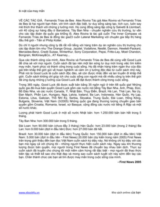 Bí mật của may mắn


VỀ CÁC TÁC GIẢ. Fernando Trias de Bes Alex Rovira Tác giả Alex Rovira và Fernando Trías
de Bes là hai người bạn thân, với tính cách đặc biệt, tư duy sống sáng tạo, tích cực, luôn say
mê thích thử thách với những ý tưởng mới. Họ cùng đồng sáng lập công ty Salvetti & Llombart,
với 40 cộng sự hàng đầu ờ Barcelona, Tây Ban Nha - chuyên nghiên cứu thị trường, tư vấn
cho các tập đoàn đa quốc gia khổng lồ. Alex Rovira là tác giả cuốn The Inner Compass và
Fernando Trías de Bes là đồng tác gia23 cuốn Lateral Marketing với chuyên gia tiếp thị hàng
đầu thế giới - Tiến sĩ Philip Kotler.
Dù chỉ ít người nhưng công ty đã rất nổi tiếng với hàng trăm dự án nghiên cứu thị trường cho
các tập đoàn lớn như The Orange Group, Jazztel, Vodafone, Nestlé, Dannon, Hewlett-Packard,
Mercedes-Benz, Credit Suisse, Winterthur, Sony Corporation, Pepsi, Fritto-Lay, Moet Chandon,
Bongrain, McKinsey&Co., AT Kearney...
Qua các thành công của mình, Alex Rovira và Fernando Trías de Bes đã cùng viết Good Luck
để chia sẻ với mọi người. Cuốn sách đã tạo nên một làn sóng tư duy mới trong việc tìm kiếm
may mắn, hạnh phúc và thành công trong cuộc sống. Họ đã nhận hàng trăm ngàn thư của độc
giả trên khắp thế giới gửi về hoan nghênh và cảm ơn ý tưởng độc đáo từ cuốn sách nhỏ này.
Phải nói là Good Luck là cuốn sách độc đáo, sẽ còn được nhắc đến và lan truyền đi khắp thế
giới. Cuốn sách không chỉ giúp ích cho cuộc sống con người mà rất nhiều công ty trên thế giới
đã ứng dụng những ý tưởng của Good Luck để đạt được thành công trong cuộc sống.
Trong 365 ngày, Good Luck đã được xuất bản bằng 35 ngôn ngữ ở trên 68 quốc gia! Những
quốc gia đã mua bản quyền Good Luck gồm các nước nói tiếng Tây Ban Nha. Anh, Pháp, Đức,
Bồ Đào Nha, và các nước Canada, Ý, Nhật Bản, Thụy Điển, Brazil, Hà Lan, Thái Lan, Na Uy,
Đan Mạch, Phần Lan, Hungary, Nga, Latvia, Iceland, Ba Lan, Indonesia, Hàn Quốc, Hy Lạp,
Estonia, Litva, Galician, Thổ Nhĩ Kỳ, Serbia, Slovakia, Trung Quốc, Đài Loan, Hồng Kông,
Bulgaria, Slovenia, Việt Nam (3/2005) Những quốc gia đang thương lượng chuyển giao bản
quyền gồm Croatia, Romania, Israel, xứ Basque, cộng đồng các nước nói tiếng Ả Rập và một
số nước khác.
Lượng phát hành Good Luck ở một số nước Nhật bản: hơn 1.250.000 bản bán hết trong 5
tháng.
Tây Ban Nha: hơn 300.000 bản trong 5 tháng.
Đài Loan: hơn 90.000 bản (chưa đầy 3 tháng) Hàn Quốc: hơn 23.000 bản (trong 2 tháng) Ba
Lan: hơn 9.000 bản (đợt in đầu tiên) Đức: hơn 27.000 bản đã hết.
Brazil: hơn 30.000 bản (đợt in đầu tiên) Trung Quốc: hơn 150.000 bản (đợt in đầu tiên) Việt
Nam: 5.000 bản (đợt in đầu tiên - First News) 20.000 bản (dự kiến trong năm 2005) First News
trân trọng giới thiệu đến bạn đọc Việt Nam cuốn sách kỳ diệu này. Nó không chỉ kỳ diệu với các
bạn mà ngay cả với chúng tôi - những người thực hiện cuốn sách này. Ngay sau khi thương
lượng được bản quyền, mọi người trong First News đã chuyền tay nhau bản dịch. Thực sự
cuốn sách đã truyền cho chúng tôi một niềm cảm hứng rất đặc biệt - mọi người đã thao thức
biên tập và thiết kế sao cho thật đẹp và mong sao cuốn sách tuyệt vời này sớm đến tay các
bạn. Chân thành chúc các bạn sẽ tìm được may mắn trong cuộc sống của mình.
                                                                           - First News 2005




www.ebook4u.vn                                                         Kho sách online của bạn
 