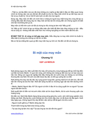 Bí mật của may mắn


- Thật ra, cái địa điểm mà con đã chọn không có ý nghĩa gì đặc biệt ở đây cả. Điều quan trọng
chính là những việc mà con đã làm để chuẩn bị cho nó. May mắn chính là sự kết hợp của cơ
hội và sự chuẩn bị. Và cơ hội thì luôn luôn có sẵn cho mọi người.
Đúng vậy. May mắn chỉ đến với mình Sid vì chàng là người duy nhất trong khu rừng đã tạo ra
những điều kiện để chúng nảy nở. May mắn sẽ héo tàn khi chúng đến với những người chỉ biết
chờ đợi mà không làm gì cả.
May mắn có thể mỉm cười với tất cả chúng ta nếu chúng ta làm một "điều gì đó".
Và "điều gì đó" chính là tạo ra những điều kiện cần thiết để đảm bảo rằng những cơ hội - điều
mà ai cũng có - không chết dần chết mòn như những hạt giống rơi trên mảnh đất khô cằn.


BÍ MẬT THỨ 10: Ai cũng có thể gặp may mắn. Hiểu rằng tạo ra may mắn chính là chuẩn bị
điều kiện lý tưởng cho những cơ hội khi nó đến.
Mà cơ hội lại chẳng liên quan gì đến may mắn hay sự tình cờ: Nó đến với tất cả chúng ta.




                            Bí mật của may mắn
                                        Chương 12

                                     GẶP LẠI MERLIN



Nott phóng ngựa như điên suốt đêm thứ bảy về hướng khu rừng hoàng gia để kịp nhổ Cây Bốn
Lá thần kỳ trước Merlin. Vì quá nôn nóng, anh không còn màng gì đến sức lực có hạn của con
hắc mã. Hông con ngựa tội nghiệp hằn đầy những lằn rôi rướm máu do những cú vút không
thương tiếc của Nott. Khi anh vừa đến được lâu đài, nó đổ sụp xuống lăn ra chết.
Nott phóng như bay vào lâu đài, tay vung gươm hung hãn, gương mặt lộ rõ vẻ căm tức, đôi mắt
hằn lên những tia lửa thù hận. Nott sẵn sàng hạ bất cứ chướng ngại vật nào trên đường mình
đi.
- Merlin, Merlin! Ngươi đâu rồi? Dù ngươi có trốn ở đâu thì ta cũng quyết tìm ra ngươi! Tại sao
ngươi đã dám lừa ta.
Nott quyết định đi đến nơi mà anh chắc chắn sẽ tìm được Merlin, đó là vườn thượng uyển của
hoàng cung.
Khi đến nơi, Nott thấy Merlin đang đứng sừng sững giữa khu vườn, ánh mắt trang nghiêm nhìn
thẳng vào Nott. Nhưng khu vườn không còn như trước đây nữa: nó đã được lát đầy gạch. Suốt
bảy ngày qua, những người thợ xây đã làm việc cật lực để lát gạch cho khu vườn.
- Ngươi muốn giết ta ư? Merlin dõng dạc hỏi.
Thanh kiếm trong tay Nott chợt chùng xuống.
- Tại sao ông lại làm như vậy? Tại sao ông lại cho lát nền khu gạch?

www.ebook4u.vn                                                          Kho sách online của bạn
 