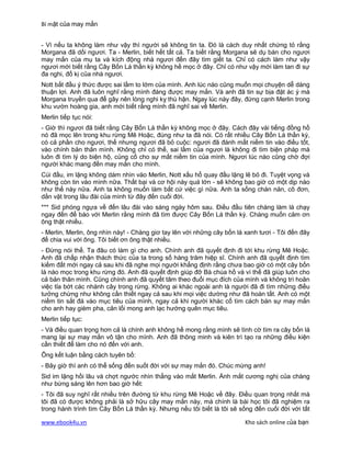 Bí mật của may mắn


- Vì nếu ta không làm như vậy thì người sẽ không tin ta. Đó là cách duy nhất chứng tỏ rằng
Morgana đã dối ngươi. Ta - Merlin, biết hết tất cả. Ta biết rằng Morgana sẽ dụ bán cho ngươi
may mắn của mụ ta và kích động nhà ngươi đến đây tìm giết ta. Chỉ có cách làm như vậy
ngươi mới biết rằng Cây Bốn Lá thần kỳ không hề mọc ở đây. Chỉ có như vậy mới làm tan đi sự
đa nghi, đố kị của nhà ngươi.
Nott bắt đầu ý thức được sai lầm to lớm của mình. Anh lúc nào cũng muốn mọi chuyện dễ dàng
thuận lợi. Anh đã luôn nghĩ rằng mình đáng được may mắn. Và anh đã tin sự bịa đặt ác ý mà
Morgana truyền qua để gây nên lòng nghi kỵ thù hận. Ngay lúc này đây, đứng cạnh Merlin trong
khu vườn hoàng gia, anh mới biết rằng mình đã nghĩ sai về Merlin.
Merlin tiếp tục nói:
- Giờ thì ngươi đã biết rằng Cây Bốn Lá thần kỳ không mọc ở đây. Cách đây vài tiếng đồng hồ
nó đã mọc lên trong khu rừng Mê Hoặc, đúng như ta đã nói. Có rất nhiều Cây Bốn Lá thần kỳ,
có cả phần cho ngươi, thế nhưng ngươi đã bỏ cuộc: ngươi đã đánh mất niềm tin vào điều tốt,
vào chính bản thân mình. Không chỉ có thế, sai lầm của ngươi là không đi tìm biện pháp mà
luôn đi tìm lý do biện hộ, củng cố cho sự mất niềm tin của mình. Ngươi lúc nào cũng chờ đợi
người khác mang đến may mắn cho mình.
Cúi đầu, im lặng không dám nhìn vào Merlin, Nott xấu hổ quay đầu lặng lẽ bỏ đi. Tuyệt vọng và
không còn tin vào mình nữa. Thất bại và cơ hội này quá lớn - sẽ không bao giờ có một dịp nào
như thế này nữa. Anh ta không muốn làm bất cứ việc gì nữa. Anh ta sống chán nản, cô đơn,
dằn vặt trong lâu đài của mình từ đây đến cuối đời.
*** Sid phóng ngựa về đến lâu đài vào sáng ngày hôm sau. Điều đầu tiên chàng làm là chạy
ngay đến để báo với Merlin rằng mình đã tìm được Cây Bốn Lá thần kỳ. Chàng muốn cảm ơn
ông thật nhiều.
- Merlin, Merlin, ông nhìn này! - Chàng giơ tay lên với những cây bốn lá xanh tươi - Tôi đến đây
để chia vui với ông. Tôi biết ơn ông thật nhiều.
- Đừng nói thế. Ta đâu có làm gì cho anh. Chính anh đã quyết định đi tới khu rừng Mê Hoặc.
Anh đã chấp nhận thách thức của ta trong số hàng trăm hiệp sĩ. Chính anh đã quyết định tìm
kiếm đất mới ngay cả sau khi đã nghe mọi người khẳng định rằng chưa bao giờ có một cây bốn
lá nào mọc trong khu rừng đó. Anh đã quyết định giúp đỡ Bà chúa hồ và vì thế đã giúp luôn cho
cả bản thân mình. Cũng chính anh đã quyết tâm theo đuổi mục đích của mình và không trì hoãn
việc tỉa bớt các nhánh cây trong rừng. Không ai khác ngoài anh là người đã đi tìm những điều
tưởng chừng như không cần thiết ngay cả sau khi mọi việc dường như đã hoàn tất. Anh có một
niềm tin sắt đá vào mục tiêu của mình, ngay cả khi người khác cố tìm cách bán sự may mắn
cho anh hay gièm pha, cản lối mong anh lạc hướng quên mục tiêu.
Merlin tiếp tục:
- Và điều quan trọng hơn cả là chính anh không hề mong rằng mình sẽ tình cờ tìm ra cây bốn lá
mang lại sự may mắn vô tận cho mình. Anh đã thông minh và kiên trì tạo ra những điều kiện
cần thiết để làm cho nó đến với anh.
Ông kết luận bằng cách tuyên bố:
- Bây giờ thì anh có thể sống đến suốt đời với sự may mắn đó. Chúc mừng anh!
Sid im lặng hồi lâu và chợt ngước nhìn thẳng vào mắt Merlin. Ánh mắt cương nghị của chàng
như bừng sáng lên hơn bao giờ hết:
- Tôi đã suy nghĩ rất nhiều trên đường từ khu rừng Mê Hoặc về đây. Điều quan trọng nhất mà
tôi đã có được không phải là sở hữu cây may mắn này, mà chính là bài học tôi đã nghiệm ra
trong hành trình tìm Cây Bốn Lá thần kỳ. Nhưng nếu tôi biết là tôi sẽ sống đến cuối đời với tất

www.ebook4u.vn                                                          Kho sách online của bạn
 