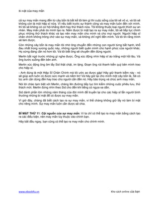 Bí mật của may mắn


cả sự may mắn mang đến từ cây bốn lá bất kể tôi làm gì thì cuộc sống của tôi sẽ vô vị, và tôi sẽ
không còn là một hiệp sĩ nữa. Vì nếu biết trước sự thành công và may mắn luôn đến với mình,
thì tôi sẽ không có cơ hội khẳng định hay thử thách nữa. Tôi không thuộc loại người thích sự an
nhàn. May mắn phải do mình tạo ra. Nắm được bí mật tạo ra sự may mắn, tôi sẽ tiếp tục chinh
phục những thử thách khác và tạo nên may mắn cho mình và cho mọi người. Người hiệp sĩ
chân chính không trông chờ vào sự may mắn, và không chỉ nghĩ đến mình. Và tôi tin rằng mình
sẽ làm được.
Còn những cây bốn lá may mắn tôi nhờ ông chuyển đến những con người từng bất hạnh, khổ
đau nhất trong vương quốc này, những người biết quên mình cho hạnh phúc của người khác.
Họ xứng đáng cần nó hơn tôi. Và tôi biết ông sẽ chuyển đến đúng người.
Merlin bất ngờ trước những gì nghe được. Ông xúc động nhìn hiệp sĩ áo trắng một hồi lâu. Và
ông bước xuống đến bên anh.
Merlin xúc động ông ôm lấy Sid thật chặt, im lặng. Đoạn ông rút thanh kiến quý bên mình trao
cho hiệp sĩ.
- Anh đúng là một Hiệp Sĩ Chân Chính mà tôi ước ao được gặp! Hãy giữ thanh kiếm này - nó
sẽ giúp anh luôn có được sức mạnh và niềm tin! Và hãy giữ lại cho mình một cây bốn lá. Sẽ có
lúc anh cần dùng đến hay trao cho người cần đến nó. Hãy bảo trọng và chúc anh may mắn.
Nói lời chào tạm biệt với Merlin, chàng lên đường tiếp tục tìm kiếm những cuộc phiêu lưu, thử
thách mới. Merlin đứng nhìn theo Sid cho đến khi tiếng có ngựa xa dần.
Sid dành phần lớn những năm tháng của đời mình để truyền lại cho các hiệp sĩ lẫn người bình
thường những bí mật để có được sự may mắn.
Vì giờ đây, chàng đã biết cách tạo ra sự may mắn, vì thế chàng không giữ lấy nó làm bí mật
cho riêng mình. Sự may mắn luôn cần được sẻ chia.


BÍ MẬT THỨ 11: Cội nguồn của sự may mắn. Vì ta chỉ có thể tạo ra may mắn bằng cách tạo
ra các điều kiện, nên may mắn tùy thuộc vào chính bạn.
Hãy bắt đầu ngay, bạn cũng có thể tạo ra may mắn cho chính mình.




www.ebook4u.vn                                                          Kho sách online của bạn
 