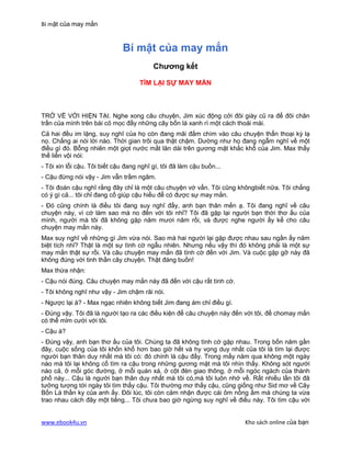 Bí mật của may mắn


                              Bí mật của may mắn
                                          Chương kết

                                     TÌM LẠI SỰ MAY MẮN



TRỞ VỀ VỚI HIỆN TẠI. Nghe xong câu chuyện, Jim xúc động cởi đôi giày cũ ra để đôi chân
trần của mình trên bài cỏ mọc đầy những cây bốn lá xanh rì một cách thoải mái.
Cả hai đều im lặng, suy nghĩ của họ còn đang mãi đắm chìm vào câu chuyện thẩn thoại kỳ lạ
nọ. Chẳng ai nói lời nào. Thời gian trôi qua thật chậm. Dường như họ đang ngẫm nghĩ về một
điều gì đó. Bỗng nhiên một giọt nước mắt lăn dài trên gương mặt khắc khổ của Jim. Max thấy
thế liền vội nói:
- Tôi xin lỗi cậu. Tôi biết cậu đang nghĩ gì, tôi đã làm cậu buồn...
- Cậu đừng nói vậy - Jim vẫn trầm ngâm.
- Tôi đoán cậu nghĩ rằng đây chỉ là một câu chuyện vớ vẩn. Tôi cũng khôngbiết nữa. Tôi chẳng
có ý gì cả... tôi chỉ đang cố giúp cậu hiểu để có được sự may mắn.
- Đó cũng chính là điều tôi đang suy nghĩ đấy, anh bạn thân mến ạ. Tôi đang nghĩ về câu
chuyện này, vì cớ làm sao mà no đến với tôi nhỉ? Tôi đã gặp lại người bạn thời thơ ấu của
mình, người mà tôi đã không gặp năm mươi năm rồi, và được nghe người ấy kể cho câu
chuyện may mắn này.
Max suy nghĩ về những gì Jim vừa nói. Sao mà hai người lại gặp được nhau sau ngần ấy năm
biệt tích nhỉ? Thật là một sự tình cờ ngẫu nhiên. Nhưng nếu vậy thì đó không phải là một sự
may mắn thật sự rồi. Và câu chuyện may mắn đã tình cờ đến với Jim. Và cuộc gặp gỡ này đã
không đúng với tinh thần cây chuyện. Thật đáng buồn!
Max thừa nhận:
- Cậu nói đúng. Câu chuyện may mắn này đã đến với cậu rất tình cờ.
- Tôi không nghĩ như vậy - Jim chậm rãi nói.
- Ngược lại à? - Max ngạc nhiên không biết Jim đang ám chỉ điều gì.
- Đúng vậy. Tôi đã là người tạo ra các điều kiện để câu chuyện này đến với tôi, để chomay mắn
có thể mỉm cười với tôi.
- Cậu à?
- Đúng vậy, anh bạn thơ ấu của tôi. Chúng ta đã không tình cờ gặp nhau. Trong bốn năm gần
đây, cuộc sống của tôi khốn khổ hơn bao giờ hết và hy vọng duy nhất của tôi là tìm lại được
người bạn thân duy nhất mà tôi có: đó chính là cậu đấy. Trong mấy năm qua không một ngày
nào mà tôi lại không cố tìm ra cậu trong những gương mặt mà tôi nhìn thấy. Không sót người
nào cả, ở mỗi góc đường, ở mỗi quán xá, ở cột đèn giao thông, ở mỗi ngóc ngách của thành
phố này... Cậu là người bạn thân duy nhất mà tôi có,mà tôi luôn nhớ về. Rất nhiều lần tôi đã
tưởng tượng tới ngày tôi tìm thấy cậu. Tôi thường mơ thấy cậu, cũng giống như Sid mơ về Cây
Bốn Lá thần ky của anh ấy. Đôi lúc, tôi còn cảm nhận được cái ôm nồng ấm mà chúng ta vừa
trao nhau cách đây một tiếng... Tôi chưa bao giờ ngừng suy nghĩ về điều này. Tôi tìm cậu với


www.ebook4u.vn                                                         Kho sách online của bạn
 