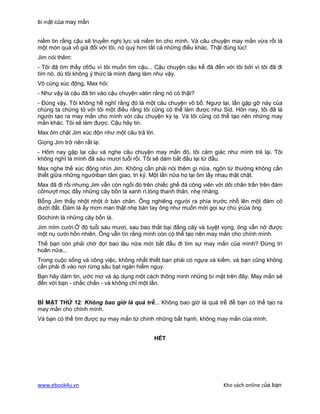 Bí mật của may mắn


niềm tin rằng cậu sẽ truyền nghị lực và niềm tin cho mình. Và câu chuyện may mắn vừa rồi là
một món quà vô giá đối với tôi, nó quý hơn tất cả những điều khác. Thật đúng lúc!
Jim nói thêm:
- Tôi đã tìm thấy c65u vì tôi muốn tìm cậu... Cậu chuyện cậu kể đã đến với tôi bởi vì tôi đã đi
tìm nó, dù tôi không ý thức là mình đang làm như vậy.
Vô cùng xúc động, Max hỏi:
- Như vậy là cậu đã tin vào cậu chuyện vàtin rằng nó có thật?
- Đúng vậy. Tôi không hề nghĩ rằng đó là một câu chuyện vô bổ. Ngượ lại, lần gặp gỡ này của
chúng ta chứng tỏ với tôi một điều rằng tôi cũng có thể làm được như Sid. Hôn nay, tôi đã là
người tạo ra may mắn cho mình với câu chuyện kỳ lạ. Và tôi cũng có thể tạo nên những may
mắn khác. Tôi sẽ làm được. Cậu hãy tin.
Max ôm chặt Jim xúc độn như một câu trả lời.
Giọng Jim trở nên rất lạ:
- Hôm nay gặp lại cậu và nghe câu chuyện may mắn đó, tôi cảm giác như mình trẻ lại. Tôi
không nghĩ là mình đã sáu mươi tuổi rồi. Tôi sẽ dám bắt đầu lại từ đầu.
Max nghe thế xúc động nhìn Jim. Không cần phải nói thêm gì nữa, ngôn từ thường không cần
thiết giữa những ngườibạn tâm giao, tri kỷ. Một lần nữa họ lại ôm lấy nhau thật chặt.
Max đã đi rồi nhưng Jim vẫn còn ngồi đó trên chiếc ghế đá công viên với dôi chân trần trên đám
cỏmượt mọc đầy những cây bốn lá xanh rì,lòng thanh thản, nhẹ nhàng.
Bỗng Jim thấy nhột nhột ở bàn chân. Ông nghiêng người ra phía trước nhổ lên một đám cỏ
dưới đất. Đám lá ấy mơn man thật nhẹ bàn tay ông như muốn mời gọi sự chú ýcủa ông.
Đóchính là những cây bốn lá.
Jim mỉm cười.Ở độ tuổi sáu mươi, sau bao thất bại đắng cây và tuyệt vọng, ông vẩn nở được
một nụ cười hồn nhiên. Ông vẫn tìn rằng mình còn có thể tạo nên may mắn cho chính mình.
Thế bạn còn phải chờ đợi bao lâu nữa mới bắt đầu đi tìm sự may mắn của mình? Đừng trì
hoãn nữa...
Trong cuộc sống và công việc, không nhất thiết bạn phải có ngựa và kiếm, và bạn cũng không
cần phải đi vào nơi rừng sâu bạt ngàn hiểm nguy.
Bạn hãy dám tin, ước mơ và áp dụng một cách thông minh những bí mật trên đây. May mắn sẽ
đến với bạn - chắc chắn - và không chỉ một lần.


BÍ MẬT THỨ 12: Không bao giờ là quá trễ... Không bao giờ là quá trễ để bạn có thể tạo ra
may mắn cho chính mình.
Và bạn có thể tìm được sự may mắn từ chính những bất hạnh, không may mắn của mình.


                                             HẾT




www.ebook4u.vn                                                          Kho sách online của bạn
 