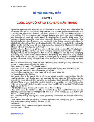 Bí mật của may mắn


                            Bí mật của may mắn
                                        Chương 2

       CUỘC GẶP GỠ KỲ LẠ SAU BAO NĂM THÁNG

 Đó là một buổi chiều mùa xuân đẹp trời tại công viên trung tâm. Khi ấy, Max - một người nổi
tiếng được hầu hết mọi người trong vùng biết đến như một biểu tượng thành đạt trong kinh
doanh và cuộc sống - đang ngồi trên chiếc băng ghế dài, vô tư ngắm nhìn dòng người tản bộ
quanh những lối đi rợp bóng mát trong công viên. Đôi mắt sáng và đôn hậu của ông biểu lộ sự
lắng đọng của một người trải nghiệm và ánh lên cái nhìn của một tâm hồn rất trẻ trung. Tiếng
cười thơ ngây của những đứa trẻ đang đùa nghịch gần đó làm cho ông như muốn quay trở lại
thời niên thiếu của mình. Ông ngước nhìn những nhánh cây đu đưa trong cơn gió thoảng nhẹ
của buổi ban chiều cùng những tia nắng lung linh trên thảm cỏ xanh mượt phủ đầy những cây
cỏ bốn lá mềm mại như nhung trải rộng dưới chân, chưa bao giờ ông thấy lòng mình bình yên
đến thế. Một buổi chiều đẹp như muôn thuở!
Đột nhiên, từ đâu đến một ông già dáng vẻ mệt mỏi ngồi xuống bên cạnh Max. Ông ấy là Jim -
cũng khoảng tuổi Max - cái tuổi sáu mươi nhưng lại có gương mặt trông thật khắc khổ bởi
những năm tháng dãi dầu nắng mưa in đậm trên mái tóc đã bạc quá nửa, thế nhưng trong dáng
đi của ông cũng toát lên một tư thế kiêu hãnh và đầy tự trọng. Ông đã trải qua không biết bao
nhiêu thăng trầm của cuộc đời, đặc biệt ba mươi năm gần đây là thời gian khó khăn hơn bao
giờ hết. Đã lâu lắm rồi ông không biết thế nào là mùi vị của niềm vui, thành công hay hạnh
phúc.
Khi đưa ánh mắt nhìn sang người đối diện, cả hai chợt thấy có điều gì dường như quen lắm,
gợi lên từ rất xa xăm nhưng cũng thật gần gũi.
- Anh là Max phải không? - Ông già lên tiếng hỏi.
- Còn anh có phải là Jim không? - Max nhìn thật lâu và hỏi với giọng ngạc nhiên không xiết.
- Ôi! Bao nhiêu năm đã trôi qua! - Ông lão tên Jim thốt lên.
- Không thể nào như thế được! Thật không thể tin nổi! - Max nghẹn lời.
Họ đứng dậy ôm chầm lấy nhau.
Max và Jim từng là đôi bạn rất thân từ hồi họ còn sống ở khu phố nghèo. Ngày ấy, lúc nào
người ta cũng thấy hai thằng bé gần nhom quấn quýt đùa giỡn bên nhau. Chúng chia cho nhau
từng hòn bi, miếng bánh và lũ trẻ trong khu phố chẳng thể nào dễ dàng bắt nạt được chúng vì
bất cứ ai "đụng" tới đứa này là đứa kia sống chết xông ra bảo vệ bạn hết mình. Tuổi thơ nhọc
nhằn, vất vả nhưng ấm áp tình bạn giữa hai người bạn nhỏ đột ngột bị gián đoạn khi cả hai vừa
bước qua tuổi thứ mười.
- Tôi đã nhận ra ngay đôi mắt xanh của cậu, Jim ạ - Max xúc động.
- Còn tôi thì không thể nào lầm vào đâu đượccái nhìn thẳng thắn và chân thành của cậu... từ
cách đây năm mươi năm vẫn không thay đổi chút nào. Tôi vẫn nhớ cậu, dù ngần ấy thời gian
đã qua... - Jim nói giọng run run.
Sau khi bồi hồi nhớ lại và cùng nhau hàn huyên những kỷ niệm thời thơ ấu được một hồi lâu,
Max nói:
- Anh bạn cũ thân mến, giờ cậu hãy kể cho tôi nghe tình cảnh của cậu bây giờ đi... Tôi nhận
thấy trong mắt cậu phảng phất một nỗi buồn lớn lắm.
Jim thở dài:
- Cuộc đời tôi là một chuỗi dài những thất bại liên tiếp.
- Chuyện là như thế nào?


www.ebook4u.vn                                                        Kho sách online của bạn
 