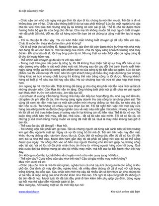 Bí mật của may mắn


- Chắc cậu còn nhớ cái ngày mà gia đình tôi dọn đi lúc chúng ta mới lên mười. Tôi đã ra đi và
không bao giờ trở lại. Chắc cậu không biết lý do tại sao phải không? Lúc đó, một người chú của
cha tôi vừa mới qua đời nhưng ông ấy lại không có con cái gì cả. Thế là cha tôi được thừa
hưởng toàn bộ gia tài của ông chú để lại. Cha mẹ tôi không muốn để mọi người biết chuyện
nên đã phải đổi nhà, đổi xe, đổi cả hàng xóm lẫn bạn bè và chúng ta cũng mất liên lạc từ ngày
đó.
- Thì ra chuyện là như vậy. Tôi cứ luôn thắc mắc không biết chuyện gì đã xảy đến với cậu.
Chắc là món tiền thừa kế đó lớn lắm phải không?
- Đó là cả một gia tài khổng lồ. Ngoài tiền bạc, gia đình tôi còn được thừa hưởng một nhà máy
dệt đang rất ăn nên làm ra. Với tài năng của mình, cha tôi ngày càng khuếch trương nhà máy
đó lên. Khi cha tôi mất đi, tôi thay ông quản lý nó. Nhưng thật xui xẻo. Mọi việc cứ ngày càng tệ
đi cho tới ngày hôm nay.
- Thế chính xác chuyện gì đã xảy ra với cậu nào?
- Trong một thời gian dài quản lý công ty, tôi đã không thực hiện bất kỳ sự thay đổi nào vì mọi
việc dường như diễn ra rất xuôi chèo mát nái. Nhưng sau đó các đối thủ cạnh tranh xuất hiện
ngày càng nhiều và thế là lượng sản phẩm bán ra của công ty tôi bắt đầu sụt giảm. Lúc đó sản
phẩm của tôi vẫn là loại tốt nhất, nên tôi nghĩ khách hàng sẽ hiểu rằng mặc dù hàng của những
hãng khác rẻ hơn nhưng chất lượng thì không thể nào bằng công ty tôi được. Nhưng khách
hàng có biết gì về các loại tốt hay xấu đâu. Họ cứ chuộng loại vải vừa rẻ vừa hợp thời trang
hơn.
Jim ngừng lại hít một hơi dài. Thật không dễ dàng gì cho ông khi phải một lần nữa nhớ lại tất cả
những chuyện này. Còn Max thì vẫn im lặng. Ông không biết phải nói gì để chia sẻ với người
bạn thiếu thời trước tình cảnh này. Jim tiếp tục kể:
- Lợi nhuận đi xuống trầm trọng nhưng nhà máy vẫn tiếp tục hoạt động, thu nhỏ quy mô làm ăn,
cắt giảm chi phí đến tối đa, thế nhưng càng ngày doanh thu của công ty lại càng giảm sút. Tôi
cũng đã xem xét đến việc tạo ra một sản phẩm mới nhưng chẳng có nhà đầu tư nào chịu bỏ
tiền vốn ra cả. Tôi không có nhiều sự lựa chọn lúc đó. Tôi đã nghĩ đến việc mở một dãy cửa
hàng của riêng mình và đã bỏ công nghiên cứu về việc này mất gần một năm. Nhưng cuối cùng
khi tôi đã có thể thực hiện được ý tưởng này thì lại không còn đủ tiền nữa. Thế là tôi vỡ nợ. Tôi
buộc lòng phải bán nhà máy, đất đai, nhà cửa... tất cả tài sản của mình. Tôi đã có tất cả, có
những gì mà mình hằng mong muốn và cũng đã mất tất cả. Quả là may mắn không bao giờ ở
bên tôi.
- Thế sau đó cậu đã làm gì? - Max hỏi.
- Tôi không còn biết phải làm gì nữa. Tất cả những người đã từng sát cánh bên tôi thời hoàng
kim giờ đều ngoảnh mặt lại. Ngay cả vợ tôi cũng bỏ tôi mà đi. Tôi làm hết việc này đến việc
khác nhưng chẳng việc nào làm được lâu cả. Cuộc đời tôi xuống dốc đến độ đã có lúc tôi biết
cơn đói là như thế nào. Mười lăm năm gần đây tôi đã phải cố gắng hết sức để có thể sống
được qua ngày. Tôi sống nhờ vào số tiền mọi người thưởng cho khi làm giúp họ những công
việc lặt vặt. Và có lúc tôi đã phải nhận thức ăn thừa từ những người hàng xóm tốt bụng. Quả
thật cuộc đời đã không mang lại cho tôi nhiều may mắn, mà kết cục lại bất hạnh như thế này
đây.
Jim không muốn tiếp tục kể thêm về chuyện mình nữa nên quay sang hỏi Max:
- Thế còn cậu? Cuộc sống của cậu như thế nào? Cậu có gặp nhiều may mắn không?
Max mỉm cười trả lời:
- Chắc cậu còn nhớ là nhà tôi rất nghèo, nghèo hơn cả nhà cậu khi chúng mình còn sống ở khu
phố đó. Gia đình tôi mấy đời đều nghèo khó, rất nhiều đêm chúng tôi đã đi ngủ với cái bụng
trống không, đói cồn cào. Cậu chắc còn nhớ mẹ cậu đã nhiều lần sẻ bớt thức ăn cho chúng tôi
vì bà hiểu là cuộc sống của nhà tôi khó khăn như thế nào. Tôi nghĩ là cậu cũng biết tôi không có
đủ tiền để đi học. Mười tuổi, tôi đã bắt đầu phải đi làm kiếm tiền phụ giúp gia đình, đúng ngay
cái hồi mà nhà cậu biến mất một cách bí ẩn.
Max dừng lại, hồi tưởng một lúc rồi mới tiếp tục nói:

www.ebook4u.vn                                                           Kho sách online của bạn
 