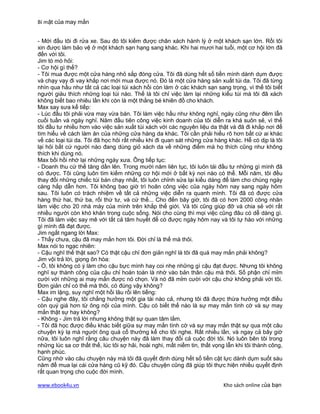 Bí mật của may mắn


- Mới đầu tôi đi rửa xe. Sau đó tôi kiếm được chân xách hành lý ở một khách sạn lớn. Rồi tôi
xin được làm bảo vệ ở một khách sạn hạng sang khác. Khi hai mươi hai tuổi, một cơ hội lớn đã
đến với tôi.
Jim tò mò hỏi:
- Cơ hội gì thế?
- Tôi mua được một cửa hàng nhỏ sắp đóng cửa. Tôi đã dùng hết số tiền mình dành dụm được
và chạy vạy đi vay khắp nơi mới mua được nó. Đó là một cửa hàng sản xuất túi da. Tôi đã từng
nhìn qua hầu như tất cả các loại túi xách hồi còn làm ở các khách sạn sang trọng, vì thế tôi biết
người giàu thích những loại túi nào. Thế là tôi chỉ việc làm lại những kiểu túi mà tôi đã xách
không biết bao nhiêu lần khi còn là một thằng bé khiên đồ cho khách.
Max say sưa kể tiếp:
- Lúc đầu tôi phải vừa may vừa bán. Tôi làm việc hầu như không nghỉ, ngày cũng như đêm lẫn
cuối tuần và ngày nghỉ. Năm đầu tiên công việc kinh doanh của tôi diễn ra khá suôn sẻ, vì thế
tôi đầu tư nhiều hơn vào việc sản xuất túi xách với các nguyên liệu da thật và đã đi khắp nơi để
tìm hiểu về cách làm ăn của những cửa hàng da khác. Tôi cần phải hiểu rõ hơn bất cứ ai khác
về các loại túi da. Tôi đã học hỏi rất nhiều khi đi quan sát những cửa hàng khác. Hễ có dịp là tôi
lại hỏi bất cứ người nào đang dùng giỏ xách da về những điểm mà họ thích cũng như không
thích khi dùng nó.
Max bồi hồi nhớ lại những ngày xưa. Ông tiếp tục:
- Doanh thu cứ thế tăng dần lên. Trong mười năm liên tục, tôi luôn tái đầu tư những gì mình đã
có được. Tôi cũng luôn tìm kiếm những cơ hội mới ở bất kỳ nơi nào có thể. Mỗi năm, tôi đều
thay đổi những chiếc túi bán chạy nhất, tôi luôn chỉnh sửa lại kiểu dáng để làm cho chúng ngày
càng hấp dẫn hơn. Tôi không bao giờ trì hoãn công việc của ngày hôm nay sang ngày hôm
sau. Tôi luôn có trách nhiệm về tất cả những việc diễn ra quanh mình. Tôi đã có được cửa
hàng thứ hai, thứ ba, rối thứ tư, và cứ thế... Cho đến bây giờ, tôi đã có hơn 2000 công nhân
làm việc cho 20 nhà máy của mình trên khắp thế giới. Và tôi cũng giúp đỡ và chia sẻ với rất
nhiều người còn khó khăn trong cuộc sống. Nói cho cùng thì mọi việc cũng đâu có dễ dàng gì.
Tôi đã làm việc say mê với tất cả tâm huyết để có được ngày hôm nay và tôi tự hào với những
gì mình đã đạt được.
Jim ngắt ngang lời Max:
- Thấy chưa, cậu đã may mắn hơn tôi. Đời chỉ là thế mà thôi.
Max nói to ngạc nhiên:
- Cậu nghĩ thế thật sao? Có thật cậu chỉ đơn giản nghĩ là tôi đã quá may mắn phải không?
Jim vội trả lời, giọng ôn hòa:
- Ồ, tôi không có ý làm cho cậu bực mình hay coi nhẹ những gì cậu đạt được. Nhưng tôi không
nghĩ sự thành công của cậu chỉ hoàn toàn là nhờ vào bản thân cậu mà thôi. Số phận chỉ mỉm
cười với những ai may mắn được nó chọn. Và nó đã mỉm cười với cậu chứ không phải với tôi.
Đơn giản chỉ có thế mà thôi, có đúng vậy không?
Max im lặng, suy nghĩ một hồi lâu rồi lên tiếng:
- Cậu nghe đây, tôi chẳng hưởng một gia tài nào cả, nhưng tôi đã được thừa hưởng một điều
còn quý giá hơn từ ông nội của mình. Cậu có biết thế nào là sự may mắn tình cờ và sự may
mắn thật sự hay không?
- Không - Jim trả lời nhưng không thật sự quan tâm lắm.
- Tôi đã học được điều khác biết giữa sự may mắn tình cờ và sự may mắn thật sự qua một câu
chuyện kỳ lạ mà người ông quá cố thường kể cho tôi nghe. Rất nhiều lần, và ngay cả bây giờ
nữa, tôi luôn nghĩ rằng câu chuyện này đã làm thay đổi cả cuộc đời tôi. Nó luôn bên tôi trong
những lúc sa cơ thất thế, lúc tôi sợ hãi, hoài nghi, mất niềm tin, thất vọng lẫn khi tôi thành công,
hạnh phúc.
Cũng nhờ vào câu chuyện này mà tôi đã quyết định dùng hết số tiền cật lực dành dụm suốt sáu
năm để mua lại cái cửa hàng cũ kỹ đó. Cậu chuyện cũng đã giúp tôi thực hiện nhiều quyết định
rất quan trọng cho cuộc đời mình.

www.ebook4u.vn                                                             Kho sách online của bạn
 