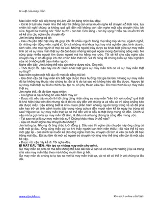 Bí mật của may mắn


Max kiên nhẫn nói tiếp trong khi Jim vẫn lơ đãng nhìn đâu đâu:
- Có lẽ ở tuổi sáu mươi như thế này thì chẳng còn ai lại muốn nghe kể chuyện cổ tích nữa, tuy
nhiên tôi nghĩ chúng ta không quá già đến nỗi không còn cần nghe một câu chuyện hữu ích
nữa. Người ta thường nói: "Còn nước - còn tát. Còn sống - còn hy vọng." Nếu cậu muốn thì tôi
sẽ kể cho cậu nghe câu chuyện đó.
Jim im lặng không trả lời:
- Câu chuyện đặc biệt này đã giúp ích rất nhiều người trong mọi tầng lớp xã hội, ngành nghề,
từ những vận động viên, nghệ sĩ, tới cả những nhà khoa học hay nhà nghiên cứu, kinh doanh,
sinh viên, cho mọi người ở mọi độ tuổi. Những người thấy được sự khác biệt giữa sự may mắn
tình cờ và sự may mắn thật sự đã đạt được những kết quả ngoài mong đợi trong công việc. Nó
cũng giúp nhiều người tìm được người mà họ hằng mơ ước. Tôi sẽ kể cho cậu nghe câu
chuyện này vì nó đã giúp ích cho chính bản thân tôi. Và tôi cũng đã chứng kiến sự hiệu nghiệm
của nó ở không biết bao nhiêu người.
Nghe đến đây, Jim không thể nào còn thờ ơ được nữa. Ông nói:
- Thôi được rồi, cậu hãy nói đi: Điểm khác biệt giữa sự may mắn tình cờ và sự may mắn thật
sự là gì?
Max trầm ngâm một hồi lâu rồi mới cất tiếng trả lời:
- Gia đình cậy đã may mắn khi bất ngờ được thừa hưởng một gia tài lớn. Nhưng sự may mắn
đó lại không tùy thuộc vào chúng ta, đó là lý do tại sao nó không kéo dài lâu được. Ngược lại
sự may mắn thật sự là do chính cậu tạo ra, nó phụ thuộc vào cậu. Đó mới chính là sự may mắn
thật sự.
Jim nghe thế, rất lấy làm ngạc nhiên:
- Có nghĩa là cậu không tin vào điềm may à?
- Được rồi, nếu cậu muốn thì tôi cũng công nhận rằng sự may mắn "trên trời rơi xuống" quả thật
là khó hiện hữu trên đời nhưng rất ít khi nó xảy đến với chúng ta và nếu có thì cũng chẳng kéo
dài được mấy. Cậu không biết là chín mươi phần trăm những người từng trúng vé số đã phá
sản hay trở về tình cảnh trước đây trong vòng cchưa đầy mười năm kể từ ngày họ trúng số
sao? Ngược lại, sự may mắn thật sự có thể đến với ta nếu ta thật lòng mong nó đến. Chính vì
vậy mà ta gọi nó là sự may mắn tốt lành, là điều mà ai trong chúng ta cũng đều mong ước.
- Tại sao nó lại là sự may mắn thật sự? Chúng khác nhau ở chỗ nào?
- Cậu có muốn nghe câu chuyện đó không?
Jim lưỡng lự. Nhưng rồi ông chậc lưỡi đồng ý. Dẫu sao thì nghe câu chuyện này ông cũng có
mất mát gì đâu. Ông cũng thấy vui vui khi thấy người bạn thời niên thiếu - đã nửa thế kỷ nay
mới gặp lại - của mình lại muốn kể cho ông nghe một câu chuyện cổ tích ở vào cái tuổi đã bạc
trắng mái đầu. Đã lâu lắm rồi mới có người trò chuyện với ông như thể ông vẫn còn là một cậu
bé vậy.
- Được rồi, cậu hãy kể đi. Tôi nghe đây.
BÍ MẬT ĐẦU TIÊN: Hãy tạo ra những may mắn cho mình.
Sự may mắn do tình cờ mà đến không thể kéo dài bởi vì bạn sẽ có khuynh hướng ỷ lại và trông
chờ vào may mắn tiếp theo mà không muốn làm gì hết.
Sự may mắn do chúng ta tự tạo ra mới là may mắn thật sự, và nó sẽ có thể ở với chúng ta lâu
dài.




www.ebook4u.vn                                                         Kho sách online của bạn
 