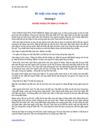 Bí mật của may mắn


                             Bí mật của may mắn
                                           Chương 3

                         HUYỀN THOẠI CÂY BỐN LÁ THẦN KỲ



 THỦ THÁCH CỦA PHÙ THỦY MERLIN. Ngày xửa ngày xưa, ở một vương quốc xa xôi có một
phù thủy tên là Merlin. Ông ta là một phù thủy bậc thầy tính tình nghĩ hiệp và rất giỏi các phép
thuật cùng với kiến thức uyên bác nên rất được mọi người xa gần nể phục, kính trọng. Một hôm
ông tụ tập tất cả các hiệp sĩ của vương quốc tại vườn hoa trước lâu đài và nói:
- Hỡi các hiệp sĩ tài ba, từ lâu rồi các người luôn yêu cầu ta đưa ra một thử thách để các người
chứng tỏ tài năng của mình. Một số đề nghị ta nên tổ chức một cuộc đấu kiếm dành cho tất cả
các hiệp sĩ trong vương quốc. Một số khác đề nghị tổ chức cuộc truy lùng kho báu hay đi săn
thú dữ. Tuy nhiên hôm nay ta sẽ đưa ra một thử thách khác còn khó khăn hơn nhiều.
Các hiệp sĩ nghe thế đều háo hức. Merlin nói tiếp:
- Ta nghe nói rằng có một Cây Bốn Lá thần kỳ sẽ mọc trong vòng bảy ngày tới.
Các hiệp sĩ nhìn nhau. Tiếng thì thầm nổi lên khắp nơi. Một số người biết Merlin đang nói về cái
gì. Một số khác thì không. Merlin ra hiệu mọi người im lặng nghe ông nói tiếp:
- Bình tĩnh, bình tĩnh nào! Để ta giải thích cho mọi người rõ thêm. Đây là cây bốn lá duy nhất
trên đời rất quý mà nếu người nào có được nó thì sẽ có được một món quá độc nhất vô nhị: đó
là sự may mắn vĩnh cửu. Sự may mắn này không giới hạn về mặt không gian lẫn thời gian. Nó
sẽ mang lại may mắn cho người nào sở hữu nó trong các trận chiến, trong kinh doanh, trong
tình yêu, trong sự nghiệp... trong tất cả mọi thứ trên đời.
Sự phấn khích dâng cao trong các hiệp sĩ. Ai cũng muốn mình sẽ là vị chủ nhân của Cây Bốn
Lá thần kỳ đó. Một số người thậm chí quá phấn khích đã đứng lên rút gươm hô vang với cả
quyết tâm:
- Cây bốn lá ở đâu? Ta thề sẽ mang về...
Một lần nữa Merlin lại hết sức vất vả mới làm cho mọi người im lặng để tập trung nghe ông nói
tiếp:
- Mọi người bình tĩnh nào! Ta vẫn chưa nói hết mà. Cây Bốn Lá thần kỳ đó sẽ mọc trong khu
rừng Mê Hoặc, phía sau thung lũng Lãng Quên. Các người phải băng qua mười hai ngọn đồi
mới đến đó được. Ta không biết vị trí chính xác nằm ở chỗ nào nhưng nó sẽ mọc đâu đó trong
khu rừng Mê Hoặc.
Nghe xong, tất cả sự hồ hởi, phấn khích ban đầu của các hiệp sĩ bỗng biến mất. Một không khí
im lặng bao trùm cả khu vườn, không ai nói với ai lời nào. Thậm chí người ta còn nghe những
tiếng thở dài chán nản. Khu rừng Mê Hoặc rộng bằng cả vương quốc này, đi vào trong đó sâu
cả ngàn dặm, gồm bạt ngàn rừng rậm, thú dữ. Làm sao ta có thể tìm được một cái cây bốn lá
nhỏ xíu trong khu rừng bí hiểm đó. Tìm một cây kim dưới bể xem chừng còn dễ hơn gấp ngàn
lần.
Thế là các hiệp sĩ im lặng rời khỏi khu vườn hoàng gia. Họ bực bội trách cứ Merlin vì đã đưa ra
một thử thách quá khó, hầu như không thể có hy vọng thực hiện nổi.


www.ebook4u.vn                                                          Kho sách online của bạn
 