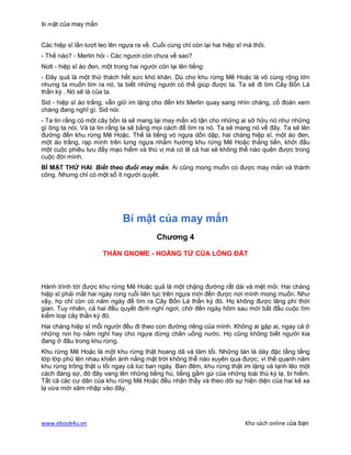 Bí mật của may mắn


Các hiệp sĩ lần lượt leo lên ngựa ra về. Cuối cùng chỉ còn lại hai hiệp sĩ mà thôi.
- Thế nào? - Merlin hỏi - Các ngươi còn chưa về sao?
Nott - hiệp sĩ áo đen, một trong hai người còn lại lên tiếng:
- Đây quả là một thử thách hết sức khó khăn. Dù cho khu rừng Mê Hoặc là vô cùng rộng lớn
nhưng ta muốn tìm ra nó, ta biết những người có thể giúp được ta. Ta sẽ đi tìm Cây Bốn Lá
thần kỳ . Nó sẽ là của ta.
Sid - hiệp sĩ áo trắng, vẫn giữ im lặng cho đến khi Merlin quay sang nhìn chàng, cố đoán xem
chàng đang nghĩ gì. Sid nói:
- Ta tin rằng có một cây bốn lá sẽ mang lại may mắn vô tận cho những ai sở hữu nó như những
gì ông ta nói. Và ta tin rằng ta sẽ bằng mọi cách để tìm ra nó. Ta sẽ mang nó về đây. Ta sẽ lên
đường đến khu rừng Mê Hoặc. Thế là tiếng vó ngựa dồn dập, hai chàng hiệp sĩ, một áo đen,
một áo trắng, rạp mình trên lưng ngựa nhắm hướng khu rừng Mê Hoặc thẳng tiến, khởi đầu
một cuộc phiêu lưu đầy mạo hiểm và thú vị mà có lẽ cả hai sẽ không thể nào quên được trong
cuộc đời mình.
BÍ MẬT THỨ HAI: Biết theo đuổi may mắn. Ai cũng mong muốn có được may mắn và thành
công. Nhưng chỉ có một số ít người quyết.




                              Bí mật của may mắn
                                           Chương 4

                       THẦN GNOME - HOÀNG TỬ CỦA LÒNG ĐẤT



Hành trình tới được khu rừng Mê Hoặc quả là một chặng đường rất dài và mệt mỏi. Hai chàng
hiệp sĩ phải mất hai ngày rong ruổi liên tục trên ngựa mới đến được nơi mình mong muốn. Như
vậy, họ chỉ còn có năm ngày để tìm ra Cây Bốn Lá thần kỳ đó. Họ không được lãng phí thời
gian. Tuy nhiên, cả hai đều quyết định nghỉ ngơi, chờ đến ngày hôm sau mới bắt đầu cuộc tìm
kiếm loại cây thần kỳ đó.
Hai chàng hiệp sĩ mỗi người đều đi theo con đường riêng của mình. Không ai gặp ai, ngay cả ở
những nơi họ nằm nghỉ hay cho ngựa dừng chân uống nước. Họ cũng không biết người kia
đang ở đâu trong khu rừng.
Khu rừng Mê Hoặc là một khu rừng thật hoang dã và tăm tối. Những tán lá dày đặc tầng tầng
lớp lớp phủ lên nhau khiến ánh nắng mặt trời không thể nào xuyên qua được, vì thế quanh năm
khu rừng trông thật u tối ngay cả lúc ban ngày. Ban đêm, khu rừng thật im lặng và lạnh lẽo một
cách đáng sợ, đó đây vang lên những tiếng hú, tiếng gầm gừ của những loài thú kỳ lạ, bí hiểm.
Tất cả các cư dân của khu rừng Mê Hoặc đều nhận thấy và theo dõi sự hiện diện của hai kẻ xa
lạ vừa mới xâm nhập vào đây.




www.ebook4u.vn                                                             Kho sách online của bạn
 