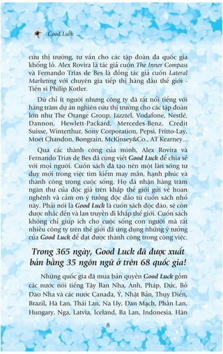 Good Luck


cûáu thõ trûúâng, tû vêën cho caác têåp àoaân àa quöëc gia
khöíng löì. Alex Rovira laâ taác giaã cuöën The Inner Compass
vaâ Fernando Trñas de Bes laâ àöìng taác giaã cuöën Lateral
Marketing vúái chuyïn gia tiïëp thõ haâng àêìu thïë giúái -
Tiïën sô Philip Kotler.
    Duâ chó ñt ngûúâi nhûng cöng ty àaä rêët nöíi tiïëng vúái
haâng trùm dûå aán nghiïn cûáu thõ trûúâng cho caác têåp àoaân
lúán nhû The Orange Group, Jazztel, Vodafone, Nestleá,
Dannon, Hewlett-Packard, Mercedes-Benz, Credit
Suisse, Winterthur, Sony Corporation, Pepsi, Fritto-Lay,
Moet Chandon, Bongrain, McKinsey&Co., AT Kearney...
    Qua caác thaânh cöng cuãa mònh, Alex Rovira vaâ
Fernando Trñas de Bes àaä cuâng viïët Good Luck àïí chia seã
vúái moåi ngûúâi. Cuöën saách àaä taåo nïn möåt laân soáng tû
duy múái trong viïåc tòm kiïëm may mùæn, haånh phuác vaâ
thaânh cöng trong cuöåc söëng. Hoå àaä nhêån haâng trùm
ngaân thû cuãa àöåc giaã trïn khùæp thïë giúái gûãi vïì hoan
nghïnh vaâ caãm ún yá tûúãng àöåc àaáo tûâ cuöën saách nhoã
naây. Phaãi noái laâ Good Luck laâ cuöën saách àöåc àaáo, seä coân
àûúåc nhùæc àïën vaâ lan truyïìn ài khùæp thïë giúái. Cuöën saách
khöng chó giuáp ñch cho cuöåc söëng con ngûúâi maâ rêët
nhiïìu cöng ty trïn thïë giúái àaä ûáng duång nhûäng yá tûúãng
cuãa Good Luck àïí àaåt àûúåc thaânh cöng trong cöng viïåc.

Trong 365 ngaây, Good Luck àaä àûúåc xuêët
baãn bùçng 35 ngön ngûä úã trïn 68 quöëc gia!
     Nhûäng quöëc gia àaä mua baãn quyïìn Good Luck göìm
caác nûúác noái tiïëng Têy Ban Nha, Anh, Phaáp, Àûác, Böì
Àaâo Nha vaâ caác nûúác Canada, YÁ, Nhêåt Baãn, Thuåy Àiïín,
Brazil, Haâ Lan, Thaái Lan, Na Uy, Àan Maåch, Phêìn Lan,
Hungary, Nga, Latvia, Iceland, Ba Lan, Indonesia, Haân
                                8
 