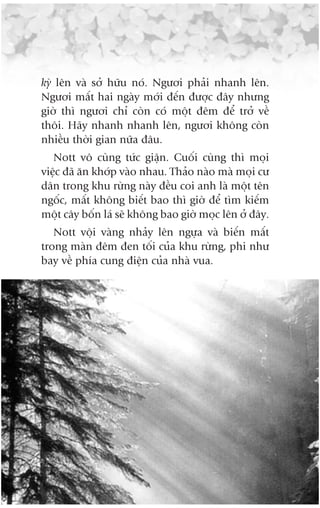 kyâ lïn vaâ súã hûäu noá. Ngûúi phaãi nhanh lïn.
Ngûúi mêët hai ngaây múái àïën àûúåc àêy nhûng
giúâ thò ngûúi chó coân coá möåt àïm àïí trúã vïì
thöi. Haäy nhanh nhanh lïn, ngûúi khöng coân
nhiïìu thúâi gian nûäa àêu.
   Nott vö cuâng tûác giêån. Cuöëi cuâng thò moåi
viïåc àaä ùn khúáp vaâo nhau. Thaão naâo maâ moåi cû
dên trong khu rûâng naây àïìu coi anh laâ möåt tïn
ngöëc, mêët khöng biïët bao thò giúâ àïí tòm kiïëm
möåt cêy böën laá seä khöng bao giúâ moåc lïn úã àêy.
   Nott vöåi vaâng nhaãy lïn ngûåa vaâ biïën mêët
trong maân àïm àen töëi cuãa khu rûâng, phi nhû
bay vïì phña cung àiïån cuãa nhaâ vua.
 