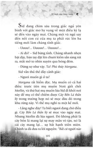 Bñ mêåt cuãa May Mùæn



  Sid àang chòm sêu trong giêëc nguã yïn
bònh vúái giêëc mú hy voång vïì möåt àiïìu kyâ laå
seä àïën vaâo ngaây mai. Chaâng mïåt vaâ nguã say
àïën nöîi con cuá cuãa muå ta phaãi ruác lïn ba
tiïëng múái laâm chaâng tónh giêëc.
   - Uuuu!... Uuuuu!... Uuuuu!...
   - Ai àoá? – Sid bûâng tónh. Chaâng nhanh nheån
bêåt dêåy, baân tay àùåt lïn chuöi kiïëm sùén saâng ruát
ra, mùæt múã to nhòn xuyïn qua boáng àïm.
   - Àûâng súå nhû vêåy. Ta! Phuâ thuãy Morgana.
   Sid vêîn thuã thïë àêìy caãnh giaác:
   - Ngûúi muöën gò úã ta?
    Morgana rêët hiïím àöåc. Muå muöën coá caã hai
àiïìu: trûúác tiïn muå muöën Nott giïët chïët
Merlin, vaâ thûá hai muå muöën lûâa Sid ài khoãi núi
naây àïí muå coá thïí chiïëm àûúåc Cêy Böën Laá thêìn
kyâ trong trûúâng húåp noá seä moåc àêu àoá trong
khu rûâng naây. Vò thïë muå nghô ra möåt kïë múái.
    - Lùæng nghe àêy! Ta biïët ngûúi àang chúâ àiïìu
gò. Cêy Böën Laá thêìn kyâ seä moåc vaâo ngaây mai.
Nhûng Merlin àaä lûâa ngûúi. Àoá khöng phaãi laâ
cêy böën laá mang laåi sûå may mùæn vö têån, noá laâ
caái cêy mang laåi… sûå bêët haånh triïìn miïn.
Chñnh ta àaä àûa ra lúâi nguyïìn: “Bêët cûá ngûúâi naâo

                          105
 