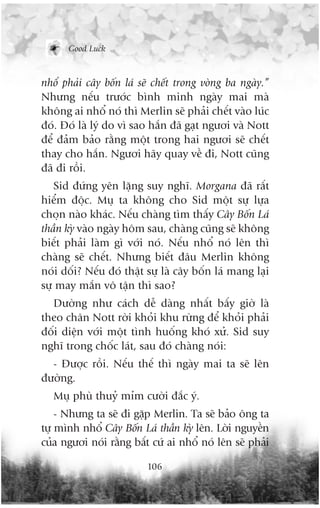 Good Luck



nhöí phaãi cêy böën laá seä chïët trong voâng ba ngaây.”
Nhûng nïëu trûúác bònh minh ngaây mai maâ
khöng ai nhöí noá thò Merlin seä phaãi chïët vaâo luác
àoá. Àoá laâ lyá do vò sao hùæn àaä gaåt ngûúi vaâ Nott
àïí àaãm baão rùçng möåt trong hai ngûúi seä chïët
thay cho hùæn. Ngûúi haäy quay vïì ài, Nott cuäng
àaä ài röìi.
   Sid àûáng yïn lùång suy nghô. Morgana àaä rêët
hiïím àöåc. Muå ta khöng cho Sid möåt sûå lûåa
choån naâo khaác. Nïëu chaâng tòm thêëy Cêy Böën Laá
thêìn kyâ vaâo ngaây höm sau, chaâng cuäng seä khöng
biïët phaãi laâm gò vúái noá. Nïëu nhöí noá lïn thò
chaâng seä chïët. Nhûng biïët àêu Merlin khöng
noái döëi? Nïëu àoá thêåt sûå laâ cêy böën laá mang laåi
sûå may mùæn vö têån thò sao?
  Dûúâng nhû caách dïî daâng nhêët bêëy giúâ laâ
theo chên Nott rúâi khoãi khu rûâng àïí khoãi phaãi
àöëi diïån vúái möåt tònh huöëng khoá xûã. Sid suy
nghô trong chöëc laát, sau àoá chaâng noái:
  - Àûúåc röìi. Nïëu thïë thò ngaây mai ta seä lïn
àûúâng.
   Muå phuâ thuyã móm cûúâi àùæc yá.
    - Nhûng ta seä ài gùåp Merlin. Ta seä baão öng ta
tûå mònh nhöí Cêy Böën Laá thêìn kyâ lïn. Lúâi nguyïìn
cuãa ngûúi noái rùçng bêët cûá ai nhöí noá lïn seä phaãi

                          106
 