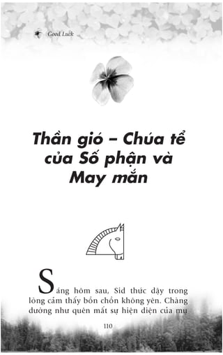 Good Luck




Thêìn gioá – Chuáa tïí
 cuãa Söë phêån vaâ
     May mùæn




  S      aáng höm sau, Sid thûác dêåy trong
loâng caãm thêëy böìn chöìn khöng yïn. Chaâng
dûúâng nhû quïn mêët sûå hiïån diïån cuãa muå
                     110
 
