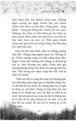Bñ mêåt cuãa May Mùæn



phuâ thuãy hùæc aám khuya höm qua. Chaâng
ngöìi xuöëng saát ngay maãnh àêët cuãa mònh
chùm chuá nhòn vaâ chúâ àúåi. Tûâng phuát - tûâng
phuát - tûâng giúâ àöìng höì chêåm raäi tröi qua.
Nhûng vêîn chûa coá dêëu hiïåu gò cho thêëy sûå
nhuá mêìm, khai sinh cuãa möåt loaâi cêy böën laá
hay möåt loaåi cêy naâo caã. Thúâi gian chêåm
chaåp tröi qua laâm sûå noáng loâng cuãa Sid tùng
lïn nhû lûãa àöët.
   Mùåt trúâi àaä trïn àónh àêìu roåi thùèng xuöëng
khu àêët. Chaâng cùng ngûúâi quan saát. Khöng coá
gò. Chiïìu xuöëng cuâng vúái aánh nùæng nhaåt dêìn.
Ngaây cûá taân dêìn nhûng vêîn chùèng coá chuyïån gò
xaãy ra. Möåt thoaáng suy nghô. Chûa bao giúâ
chaâng khöng tröng chúâ àïm töëi xuöëng nhû luác
naây. Vûâa mong sao ngaây caâng keáo daâi, Sid tûå
nhuã vúái mònh:
    - Dêîu sao thò ta cuäng àaä söëng vúái nhûäng giêëc
mú thêåt àeåp mêëy ngaây qua trong khu rûâng naây.
Ta àaä laâm hïët sûác mònh cho nhûäng àiïìu maâ ta nghô
laâ àuáng vaâ cêìn thiïët. Àuáng laâ thêåt khoá maâ tòm
àûúåc võ trñ chñnh xaác núi Cêy Böën Laá thêìn kyâ seä
moåc. Maâ nïëu giaã sûã sau cuâng cêy böën laá khöng moåc
lïn úã àêy thò ta cuäng khöng coân ên hêån, vò ta àaä
laâm hïët sûác mònh, àaä laâm têët caã nhûäng gò coá thïí
laâm àûúåc.
                           111
 