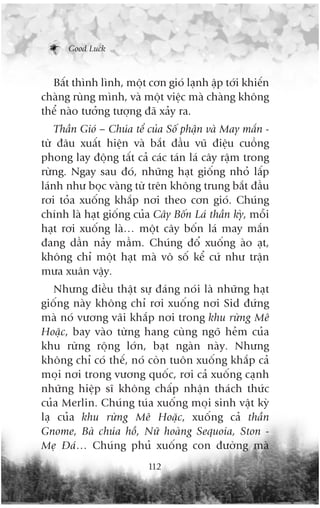 Good Luck



  Bêët thònh lònh, möåt cún gioá laånh êåp túái khiïën
chaâng ruâng mònh, vaâ möåt viïåc maâ chaâng khöng
thïí naâo tûúãng tûúång àaä xaãy ra.
    Thêìn Gioá – Chuáa tïí cuãa Söë phêån vaâ May mùæn -
tûâ àêu xuêët hiïån vaâ bùæt àêìu vuä àiïåu cuöìng
phong lay àöång têët caã caác taán laá cêy rêåm trong
rûâng. Ngay sau àoá, nhûäng haåt giöëng nhoã lêëp
laánh nhû boåc vaâng tûâ trïn khöng trung bùæt àêìu
rúi toãa xuöëng khùæp núi theo cún gioá. Chuáng
chñnh laâ haåt giöëng cuãa Cêy Böën Laá thêìn kyâ, möîi
haåt rúi xuöëng laâ… möåt cêy böën laá may mùæn
àang dêìn naãy mêìm. Chuáng àöí xuöëng aâo aåt,
khöng chó möåt haåt maâ vö söë kïí cûá nhû trêån
mûa xuên vêåy.
   Nhûng àiïìu thêåt sûå àaáng noái laâ nhûäng haåt
giöëng naây khöng chó rúi xuöëng núi Sid àûáng
maâ noá vûúng vaäi khùæp núi trong khu rûâng Mï
Hoùåc, bay vaâo tûâng hang cuâng ngoä heãm cuãa
khu rûâng röång lúán, baåt ngaân naây. Nhûng
khöng chó coá thïë, noá coân tuön xuöëng khùæp caã
moåi núi trong vûúng quöëc, rúi caã xuöëng caånh
nhûäng hiïåp sô khöng chêëp nhêån thaách thûác
cuãa Merlin. Chuáng tuáa xuöëng moåi sinh vêåt kyâ
laå cuãa khu rûâng Mï Hoùåc, xuöëng caã thêìn
Gnome, Baâ chuáa höì, Nûä hoaâng Sequoia, Ston -
Meå Àaá… Chuáng phuã xuöëng con àûúâng maâ
                          112
 