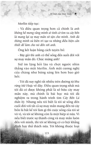 Bñ mêåt cuãa May Mùæn



   Merlin tiïëp tuåc:
    - Vaâ àiïìu quan troång hún caã chñnh laâ anh
khöng hïì mong rùçng mònh seä tònh cúâ tòm ra cêy böën
laá mang laåi sûå may mùæn vö têån cho mònh. Anh àaä
thöng minh vaâ kiïn trò taåo ra nhûäng àiïìu kiïån cêìn
thiïët àïí laâm cho noá àïën vúái anh.
   Öng kïët luêån bùçng caách tuyïn böë:
    - Bêy giúâ thò anh coá thïí söëng àïën suöët àúâi vúái
sûå may mùæn àoá. Chuác mûâng anh!
    Sid im lùå n g höì i lêu vaâ chúå t ngûúá c nhòn
thùè n g vaâ o mùæ t Merlin. AÁ n h mùæ t cûúng nghõ
cuã a chaâ n g nhû bûâ n g saá n g lïn hún bao giúâ
hïë t :
   - Töi àaä suy nghô rêët nhiïìu trïn àûúâng tûâ khu
rûâng Mï Hoùåc vïì àêy. Àiïìu quan troång nhêët maâ
töi àaä coá àûúåc khöng phaãi laâ súã hûäu cêy may
mùæn naây, maâ chñnh laâ baâi hoåc maâ töi àaä
nghiïåm ra trong haânh trònh tòm Cêy Böën Laá
thêìn kyâ. Nhûng nïëu töi biïët laâ töi seä söëng àïën
cuöëi àúâi vúái têët caã sûå may mùæn mang àïën tûâ cêy
böën laá bêët kïí töi laâm gò thò cuöåc söëng cuãa töi seä
vö võ, vaâ töi seä khöng coân laâ möåt hiïåp sô nûäa. Vò
nïëu biïët trûúác sûå thaânh cöng vaâ may mùæn luön
àïën vúái mònh, thò töi seä khöng coá cú höåi khùèng
àõnh hay thûã thaách nûäa. Töi khöng thuöåc loaåi

                           123
 