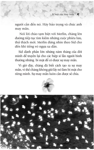 Bñ mêåt cuãa May Mùæn



ngûúâi cêìn àïën noá. Haäy baão troång vaâ chuác anh
may mùæn.
    Noái lúâi chaâo taåm biïåt vúái Merlin, chaâng lïn
àûúâng tiïëp tuåc tòm kiïëm nhûäng cuöåc phiïu lûu,
thûã thaách múái. Merlin àûáng nhòn theo Sid cho
àïën khi tiïëng voá ngûåa xa dêìn.
  Sid daânh phêìn lúán nhûäng nùm thaáng cuãa àúâi
mònh àïí truyïìn laåi cho caác hiïåp sô lêîn ngûúâi bònh
thûúâng nhûäng bñ mêåt àïí coá àûúåc sûå may mùæn.
   Vò giúâ àêy, chaâng àaä biïët caách taåo ra sûå may
mùæn, vò thïë chaâng khöng giûä lêëy noá laâm bñ mêåt cho
riïng mònh. Sûå may mùæn luön cêìn àûúåc seã chia.
 