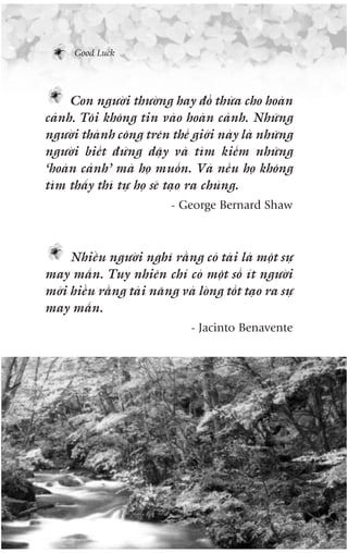 Good Luck




     Con ngûúâi thûúâng hay àöí thûâa cho hoaân
caãnh. Töi khöng tin vaâo hoaân caãnh. Nhûäng
ngûúâi thaânh cöng trïn thïë giúái naây laâ nhûäng
ngûúâi biïët àûáng dêåy vaâ tòm kiïëm nhûäng
‘hoaân caãnh’ maâ hoå muöën. Vaâ nïëu hoå khöng
tòm thêëy thò tûå hoå seä taåo ra chuáng.
                           - George Bernard Shaw



     Nhiïìu ngûúâi nghô rùçng coá taâi laâ möåt sûå
may mùæn. Tuy nhiïn chó coá möåt söë ñt ngûúâi
múái hiïíu rùçng taâi nùng vaâ loâng töët taåo ra sûå
may mùæn.
                               - Jacinto Benavente
 