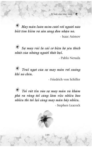 Bñ mêåt cuãa May Mùæn




      May mùæn luön móm cûúâi vúái ngûúâi naâo
biïët tòm kiïëm vaâ sùén saâng àoán nhêån noá.
                                     - Isaac Asimov


     Sûå may ruãi laâ caái cúá biïån höå yïu thñch
nhêët cuãa nhûäng ngûúâi thêët baåi.
                                    - Pablo Neruda


     Traái ngoåt cuãa sûå may mùæn rúi xuöëng
khi noá chñn.
                         - Friedrich von Schiller


     Töi rêët tin vaâo sûå may mùæn vaâ khaám
phaá ra rùçng töi caâng laâm viïåc nhiïìu bao
nhiïu thò töi laåi caâng may mùæn bêëy nhiïu.
                                 - Stephen Leacock




                       139
 