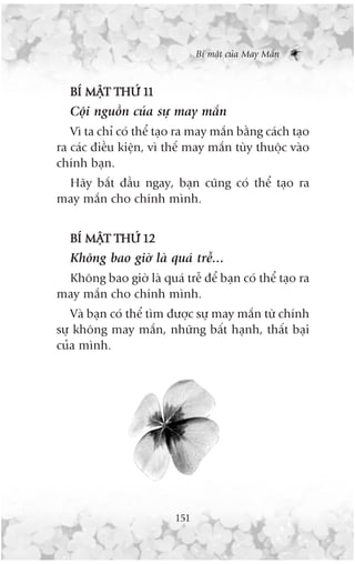 Bñ mêåt cuãa May Mùæn



  BÑ MÊÅT THÛÁ 11
  Cöåi nguöìn cuãa sûå may mùæn
   Vò ta chó coá thïí taåo ra may mùæn bùçng caách taåo
ra caác àiïìu kiïån, vò thïë may mùæn tuây thuöåc vaâo
chñnh baån.
 Haäy bùæt àêìu ngay, baån cuäng coá thïí taåo ra
may mùæn cho chñnh mònh.


  BÑ MÊÅT THÛÁ 12
  Khöng bao giúâ laâ quaá trïî...
 Khöng bao giúâ laâ quaá trïî àïí baån coá thïí taåo ra
may mùæn cho chñnh mònh.
   Vaâ baån coá thïí tòm àûúåc sûå may mùæn tûâ chñnh
sûå khöng may mùæn, nhûäng bêët haånh, thêët baåi
cuãa mònh.




                         151
 