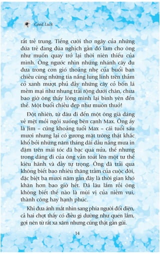 Good Luck



rêët treã trung. Tiïëng cûúâi thú ngêy cuãa nhûäng
àûáa treã àang àuâa nghõch gêìn àoá laâm cho öng
nhû muöën quay trúã laåi thúâi niïn thiïëu cuãa
mònh. Öng ngûúác nhòn nhûäng nhaánh cêy àu
àûa trong cún gioá thoaãng nheå cuãa buöíi ban
chiïìu cuâng nhûäng tia nùæng lung linh trïn thaãm
coã xanh mûúåt phuã àêìy nhûäng cêy coã böën laá
mïìm maåi nhû nhung traãi röång dûúái chên, chûa
bao giúâ öng thêëy loâng mònh laåi bònh yïn àïën
thïë. Möåt buöíi chiïìu àeåp nhû muön thuúã!
    Àöåt nhiïn, tûâ àêu ài àïën möåt öng giaâ daáng
veã mïåt moãi ngöìi xuöëng bïn caånh Max. Öng êëy
laâ Jim – cuäng khoaãng tuöíi Max – caái tuöíi saáu
mûúi nhûng laåi coá gûúng mùåt tröng thêåt khùæc
khöí búãi nhûäng nùm thaáng daäi dêìu nùæng mûa in
àêåm trïn maái toác àaä baåc quaá nûãa, thïë nhûng
trong daáng ài cuãa öng vêîn toaát lïn möåt tû thïë
kiïu haänh vaâ àêìy tûå troång. Öng àaä traãi qua
khöng biïët bao nhiïu thùng trêìm cuãa cuöåc àúâi,
àùåc biïåt ba mûúi nùm gêìn àêy laâ thúâi gian khoá
khùn hún bao giúâ hïët. Àaä lêu lùæm röìi öng
khöng biïët thïë naâo laâ muâi võ cuãa niïìm vui,
thaânh cöng hay haånh phuác.
    Khi àûa aánh mùæt nhòn sang phña ngûúâi àöëi diïån,
caã hai chúåt thêëy coá àiïìu gò dûúâng nhû quen lùæm,
gúåi nïn tûâ rêët xa xùm nhûng cuäng thêåt gêìn guäi.
                          14
 