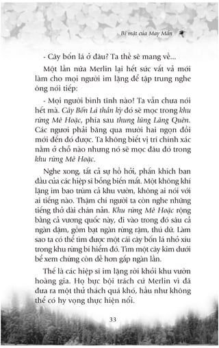 Bñ mêåt cuãa May Mùæn



   - Cêy böën laá úã àêu? Ta thïì seä mang vïì...
   Möåt lêìn nûäa Merlin laåi hïët sûác vêët vaã múái
laâm cho moåi ngûúâi im lùång àïí têåp trung nghe
öng noái tiïëp:
   - Moåi ngûúâi bònh tônh naâo! Ta vêîn chûa noái
hïët maâ. Cêy Böën Laá thêìn kyâ àoá seä moåc trong khu
rûâng Mï Hoùåc, phña sau thung luäng Laäng Quïn.
Caác ngûúi phaãi bùng qua mûúâi hai ngoån àöìi
múái àïën àoá àûúåc. Ta khöng biïët võ trñ chñnh xaác
nùçm úã chöî naâo nhûng noá seä moåc àêu àoá trong
khu rûâng Mï Hoùåc.
    Nghe xong, têët caã sûå höì húãi, phêën khñch ban
àêìu cuãa caác hiïåp sô böîng biïën mêët. Möåt khöng khñ
lùång im bao truâm caã khu vûúân, khöng ai noái vúái
ai tiïëng naâo. Thêåm chñ ngûúâi ta coân nghe nhûäng
tiïëng thúã daâi chaán naãn. Khu rûâng Mï Hoùåc röång
bùçng caã vûúng quöëc naây, ài vaâo trong àoá sêu caã
ngaân dùåm, göìm baåt ngaân rûâng rêåm, thuá dûä. Laâm
sao ta coá thïí tòm àûúåc möåt caái cêy böën laá nhoã xñu
trong khu rûâng bñ hiïím àoá. Tòm möåt cêy kim dûúái
bïí xem chûâng coân dïî hún gêëp ngaân lêìn.
  Thïë laâ caác hiïåp sô im lùång rúâi khoãi khu vûúân
hoaâng gia. Hoå bûåc böåi traách cûá Merlin vò àaä
àûa ra möåt thûã thaách quaá khoá, hêìu nhû khöng
thïí coá hy voång thûåc hiïån nöíi.

                           33
 